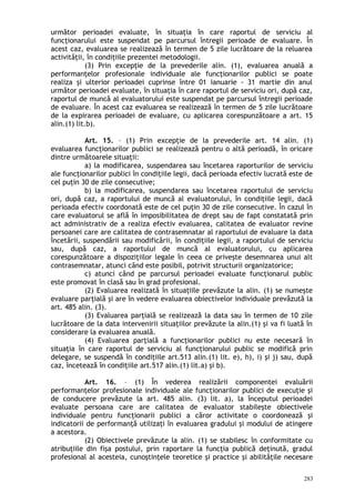 următor perioadei evaluate, în situaţia în care raportul de serviciu al
funcţionarului este suspendat pe parcursul întregii perioade de evaluare. În
acest caz, evaluarea se realizează în termen de 5 zile lucrătoare de la reluarea
activităţii, în condiţiile prezentei metodologii.
(3) Prin excepţie de la prevederile alin. (1), evaluarea anuală a
performanţelor profesionale individuale ale funcţionarilor publici se poate
realiza şi ulterior perioadei cuprinse între 01 ianuarie - 31 martie din anul
următor perioadei evaluate, în situaţia în care raportul de serviciu ori, după caz,
raportul de muncă al evaluatorului este suspendat pe parcursul întregii perioade
de evaluare. În acest caz evaluarea se realizează în termen de 5 zile lucrătoare
de la expirarea perioadei de evaluare, cu aplicarea corespunzătoare a art. 15
alin.(1) lit.b).
Art. 15. – (1) Prin excepţie de la prevederile art. 14 alin. (1)
evaluarea funcţionarilor publici se realizează pentru o altă perioadă, în oricare
dintre următoarele situaţii:
a) la modificarea, suspendarea sau încetarea raporturilor de serviciu
ale funcţionarilor publici în condiţiile legii, dacă perioada efectiv lucrată este de
cel puţin 30 de zile consecutive;
b) la modificarea, suspendarea sau încetarea raportului de serviciu
ori, după caz, a raportului de muncă al evaluatorului, în condiţiile legii, dacă
perioada efectiv coordonată este de cel puţin 30 de zile consecutive. În cazul în
care evaluatorul se află în imposibilitatea de drept sau de fapt constatată prin
act administrativ de a realiza efectiv evaluarea, calitatea de evaluator revine
persoanei care are calitatea de contrasemnatar al raportului de evaluare la data
încetării, suspendării sau modificării, în condiţiile legii, a raportului de serviciu
sau, după caz, a raportului de muncă al evaluatorului, cu aplicarea
corespunzătoare a dispoziţiilor legale în ceea ce priveşte desemnarea unui alt
contrasemnatar, atunci când este posibil, potrivit structurii organizatorice;
c) atunci când pe parcursul perioadei evaluate funcţionarul public
este promovat în clasă sau în grad profesional.
(2) Evaluarea realizată în situaţiile prevăzute la alin. (1) se numeşte
evaluare parţială şi are în vedere evaluarea obiectivelor individuale prevăzută la
art. 485 alin. (3).
(3) Evaluarea parţială se realizează la data sau în termen de 10 zile
lucrătoare de la data intervenirii situaţiilor prevăzute la alin.(1) şi va fi luată în
considerare la evaluarea anuală.
(4) Evaluarea parţială a funcţionarilor publici nu este necesară în
situaţia în care raportul de serviciu al funcţionarului public se modifică prin
delegare, se suspendă în condiţiile art.513 alin.(1) lit. e), h), i) şi j) sau, după
caz, încetează în condiţiile art.517 alin.(1) lit.a) şi b).
Art. 16. – (1) În vederea realizării componentei evaluării
performanţelor profesionale individuale ale funcţionarilor publici de execuţie şi
de conducere prevăzute la art. 485 alin. (3) lit. a), la începutul perioadei
evaluate persoana care are calitatea de evaluator stabileşte obiectivele
individuale pentru funcţionarii publici a căror activitate o coordonează şi
indicatorii de performanţă utilizaţi în evaluarea gradului şi modului de atingere
a acestora.
(2) Obiectivele prevăzute la alin. (1) se stabilesc în conformitate cu
atribuţiile din fişa postului, prin raportare la funcţia publică deţinută, gradul
profesional al acesteia, cunoştinţele teoretice şi practice şi abilităţile necesare
283
 