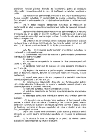 exercitării func iei publice de inute de funcţionarul public şi corespundț ț
obiectivelor compartimentului în care îşi desfăşoară activitatea funcţionarul
public.
(3) Indicatorii de performanţă prevăzuţi la alin. (1) se stabilesc pentru
fiecare obiectiv individual, în conformitate cu nivelul atribuţiilor titularului
funcţiei publice, prin raportare la cerinţele privind cantitatea şi calitatea muncii
prestate.
(4) În toate situa iile obiectivele individuale şi indicatorii deț
performanţă se aduc la cunoştinţa funcţionarului public la începutul perioadei
evaluate.
(5) Obiectivele individuale şi indicatorii de performanţă pot fi revizuiţi
trimestrial sau ori de câte ori intervin modificări în activitatea ori în structura
organizatorică a autorităţii sau instituţiei publice. Prevederile alin. (4) se aplică
în mod corespunzător.
(6) Criteriile de performanţă pentru realizarea componentei evaluării
performanţelor profesionale individuale ale funcţionarilor publici potrivit art. 485
alin. (3) lit. b) sunt prevăzute la art. 29 lit. b) din prezenta anexă.
Art. 17. – (1) Evaluarea performanţelor profesionale individuale se
realizează în următoarele etape:
a) completarea raportului de evaluare a performanţelor profesionale
individuale de către evaluator;
b) interviul;
c) contrasemnarea raportului de evaluare de către persoana prevăzută
la art. 12 alin. (3);
d) aprobarea raportului de evaluare de către persoana prevăzută la
art.12 alin.(4).
(2) Raportul de evaluare a performanţelor profesionale individuale
este un document distinct, denumit în continuare raport de evaluare, în care
evaluatorul:
a) acordă note pentru fiecare componentă a evaluării obiectivelor
individuale prevăzută la art.485 alin.(3);
b) consemnează rezultatele deosebite ale funcţionarului public,
dificultăţile obiective întâmpinate de acesta în perioada evaluată şi orice alte
observaţii pe care le consideră relevante;
c) stabileşte punctajul final şi calificativul acordat;
d) stabileşte necesităţile de formare profesională pentru anul următor
perioadei evaluate;
e) stabileşte obiectivele individuale pentru anul următor perioadei
evaluate.
(3) Interviul este o discuţie între evaluator şi funcţionarul public
evaluat în cadrul căreia se aduce la cunoştinţa funcţionarului public evaluat
conţinutul raportului de evaluare, se discută aspectele cuprinse în acesta, având
ca finalitate semnarea şi datarea raportului, de către evaluator şi de către
funcţionarul public evaluat.
(4) În cazul în care între funcţionarul public evaluat şi evaluator există
diferenţe de opinie asupra conţinutului raportului de evaluare se procedează
astfel:
a) în situaţia în care se ajunge la un punct de vedere comun,
evaluatorul poate modifica raportul de evaluare;
284
 