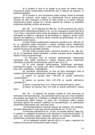b) în situaţia în care nu se ajunge la un punct de vedere comun,
funcţionarul public consemnează comentariile sale în raportul de evaluare, în
secţiunea dedicată.
(5) În situaţia în care funcţionarul public evaluat refuză să semneze
raportul de evaluare, acest aspect se consemnează într-un proces-verbal
întocmit de către evaluator şi semnat de către acesta şi un martor. Refuzul
funcţionarului public evaluat de a semna raportul de evaluare nu împiedică
producerea efectelor juridice ale acestuia.
Art. 18. – (1) În aplicarea art.485 alin. (3) din prezentul cod, pentru
fiecare dintre elementele prevăzute la lit. a) şi b), evaluatorul acordă note de la
1 la 5. Nota 1 reprezintă nivelul minim de atingere a fiecăruia dintre obiectivele
individuale în raport cu indicatorii de performanţă şi, respectiv, nivelul minim
apreciat de îndeplinire a fiecăruia dintre criteriile de performanţă, iar nota 5
reprezintă nivelul maxim.
(2) Nota finală acordată pentru elementul prevăzut la art. 485 alin.(3)
lit. a) reprezintă media aritmetică a notelor acordate pentru îndeplinirea
fiecărui obiectiv individual, inclusiv a celor revizuite, dacă s-a impus revizuirea
acestora pe parcursul perioadei evaluate.
(3) Nota finală acordată pentru elementul prevăzut la art. 485 alin.
(3) lit. b) reprezintă media aritmetică a notelor acordate pentru îndeplinirea
fiecărui criteriu de performanţă.
(4) Punctajul final al evaluării performanţelor profesionale
individuale este media aritmetică a notelor ob inute pentru obiectiveleț
individuale i criteriile de performan ă, potrivit alin. (2) şi (3).ș ț
(5) În urma evaluării performanţelor profesionale individuale,
funcţionarului public i se acordă unul dintre următoarele calificative: foarte
bine, bine, satisfăcător, nesatisfăcător.
(6) Acordarea calificativelor se face pe baza punctajului final al
evaluării performanţelor profesionale individuale, după cum urmează:
a) pentru un punctaj între 1,00-2,50 se acordă calificativul
„nesatisfăcător”;
b) pentru un punctaj între 2,51-3,50 se acordă calificativul
„satisfăcător”;
c) pentru un punctaj între 3,51 -4,50 se acordă calificativul „bine”;
d) pentru un punctaj între 4,51-5,00 se acordă calificativul „foarte
bine”.
Art. 19. – (1) Raportul de evaluare rezultat în urma interviului se
înaintează contrasemnatarului, care semnează raportul aşa cum a fost completat
de evaluator sau, după caz, îl modifică, cu obligaţia de motivare şi de înştiinţare
a funcţionarului public evaluat. În acest caz, funcţionarul public evaluat
semnează raportul de evaluare modificat de contrasemnatar, cu posibilitatea
consemnării observaţiilor sale, dacă este cazul.
(2) Contrasemnatarul transmite raportul de evaluare, spre aprobare,
persoanei desemnate în acest sens potrivit prevederilor art. 12 alin. (4) .
(3) Persoana prevăzută la art. 12 alin. (4) aprobă raportul, după caz,
îl modifică, cu obligaţia de motivare şi de înştiinţare a funcţionarului public. În
acest caz, funcţionarul public semnează raportul de evaluare modificat, cu
posibilitatea consemnării observaţiilor sale, dacă este cazul.
(4) La finalizarea evaluării potrivit alin.(1), o copie a raportului de
evaluare se comunică funcţionarului public evaluat.
285
 