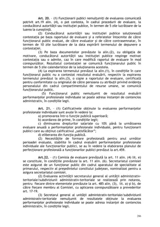 Art. 20. – (1) Funcţionarii publici nemulţumiţi de evaluarea comunicată
potrivit art.19 alin. (4), o pot contesta, în cadrul procedurii de evaluare, la
conducătorul autorităţii sau instituţiei publice, în termen de 5 zile lucrătoare de la
luarea la cunoştinţă.
(2) Conducătorul autorităţii sau instituţiei publice soluţionează
contestaţia pe baza raportului de evaluare şi a referatelor întocmite de către
funcţionarul public evaluat, de către evaluator şi de către contrasemnatar, în
termen de 10 zile lucrătoare de la data expirării termenului de depunere a
contestaţiei.
(3) Pe baza documentelor prevăzute la alin.(2), cu obligaţia de
motivare, conducătorul autorităţii sau instituţiei publice respinge motivat
contestaţia sau o admite, caz în care modifică raportul de evaluare în mod
corespunzător. Rezultatul contestaţiei se comunică funcţionarului public în
termen de 5 zile calendaristice de la soluţionarea acesteia.
(4) La expirarea termenului prevăzut la alin.(1), în condi iile în careț
func ionarul public nu a contestat rezultatul evaluării, respectiv la expirareaț
termenului prevăzut la alin.(3), o copie a raportului de evaluare, certificată
pentru conformitate cu originalul de către persoana cu atribuţii privind evidenţa
personalului din cadrul compartimentului de resurse umane, se comunică
func ionarului public.ț
(5) Funcţionarul public nemulţumit de rezultatul evaluării
performanţelor profesionale individuale se poate adresa instanţei de contencios
administrativ, în condiţiile legii.
Art. 21. – (1) Calificativele obţinute la evaluarea performanţelor
profesionale individuale sunt avute în vedere la:
a) promovarea într-o funcţie publică superioară;
b) acordarea de prime, în condiţiile legii;
c) diminuarea drepturilor salariale cu 10% până la următoarea
evaluare anuală a performanţelor profesionale individuale, pentru funcţionarii
publici care au obţinut calificativul „satisfăcător”;
d) eliberarea din funcţia publică.
(2) Necesităţile de formare profesională pentru anul următor
perioadei evaluate, stabilite în cadrul evaluării performanţelor profesionale
individuale ale funcţionarilor publici, se au în vedere la elaborarea planului de
perfecţionare profesională a funcţionarilor publici prevăzut la art.459.
Art.22. – (1) Comisia de evaluare prevăzută la art. 11 alin. (4) lit. e)
se constituie, în condiţiile prevăzute la art. 11 alin. (6). Secretariatul comisiei
este asigurat de un funcţionar public din cadrul aparatului de specialitate al
primarului, respectiv al preşedintelui consiliului judeţean, nominalizat pentru a
asigura secretariatul comisiei.
(2) Evaluarea activităţii secretarului general al unităţii administrativ-
teritoriale/subdiviziunii administrativ-teritoriale se realizează prin notarea,
pentru fiecare dintre elementele prevăzute la art. 485 alin. (3), lit. a) şi b), de
către fiecare membru al Comisiei, cu aplicarea corespunzătoare a prevederilor
art. 17-19.
(3) Secretarul general al unităţii administrativ-teritoriale/subdiviziunii
administrativ-teritoriale nemulţumit de rezultatele obţinute la evaluarea
performanţelor profesionale individuale se poate adresa instanţei de contencios
administrativ, în condiţiile legii.
286
 