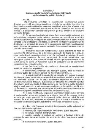 CAPITOLUL 4
Evaluarea performanţelor profesionale individuale
ale funcţionarilor publici debutanţi
Art. 23.
(1) Evaluarea activităţii şi cunoştinţelor funcţionarului public
debutant reprezintă aprecierea obiectivă a nivelului cunoştinţelor teoretice şi a
deprinderilor practice dobândite, necesare îndeplinirii atribuţiilor aferente unei
funcţii publice, a cunoaşterii specificului activităţii autorităţii sau instituţiei
publice şi a exigenţelor administraţiei publice, pe baza criteriilor de evaluare
prevăzute de lege.
(2) Pe parcursul perioadei de stagiu funcţionarul public debutant are
un îndrumător, funcţionar public definitiv desemnat de conducătorul autorităţii
sau instituţiei publice, de regulă din cadrul compartimentului în cadrul căruia
urmează să î i desfă oare activitatea, cu atribuţii în stabilirea programului deș ș
desfăşurare a perioadei de stagiu şi în coordonarea activităţii funcţionarului
public debutant pe parcursul acestei perioade. Îndrumătorul nu poate avea şi
calitatea de evaluator.
(3) Evaluarea activităţii funcţionarului public debutant se face în
termen de 10 zile lucrătoare de la terminarea perioadei de stagiu, de regulă, de
către conducătorul compartimentului în care îşi desfăşoară activitatea, denumit
în continuare evaluator. În mod excepţional, în cazul autorităţilor sau
instituţiilor publice a căror structură nu este detaliată pe compartimente ori în
cadrul cărora nu există un funcţionar public de conducere care să coordoneze
compartimentul, evaluator este:
a) un funcţionar public de conducere, desemnat de conducătorul
autorităţii sau instituţiei publice;
b) conducătorul autorităţii sau instituţiei publice, dacă nu există un
funcţionar public de conducere care să fie desemnat potrivit lit. a).
(4) În cazul modificării raporturilor de serviciu prin mutare în cadrul
altui compartiment ori al altei structuri fără personalitate juridică a autorităţii
sau instituţiei publice sau în cazul suspendării raportului de serviciu al
funcţionarului public debutant, evaluatorul are obligaţia de a întocmi raportul
de evaluare, pentru perioada de stagiu parcursă de funcţionarul public debutant
până în acel moment cu aplicarea corespunzătoare a dispozi iilor art.24 alin.ț
(1). În acest caz, evaluarea este parţială şi va fi luată în considerare la evaluarea
funcţionarului public debutant la terminarea perioadei de stagiu.
(5) În cazul modificării, suspendării sau încetării raportului de serviciu
al evaluatorului, acesta are obligaţia de a întocmi raportul de evaluare pentru
perioada de stagiu parcursă de funcţionarul public debutant până în acel
moment. În acest caz, evaluarea este parţială şi va fi luată în considerare la
evaluarea funcţionarului public debutant la terminarea perioadei de stagiu.
Art. 24. – (1) Evaluarea activităţii funcţionarului public debutant se
face de către evaluator pe baza:
a) raportului de stagiu întocmit de funcţionarul public debutant;
b) referatului întocmit de îndrumător;
c) analizei gradului şi modului de aplicare a fiecărui criteriu de
evaluare în exercitarea atribuţiilor de serviciu de către funcţionarul public
debutant;
d) interviului cu funcţionarul public debutant.
287
 
