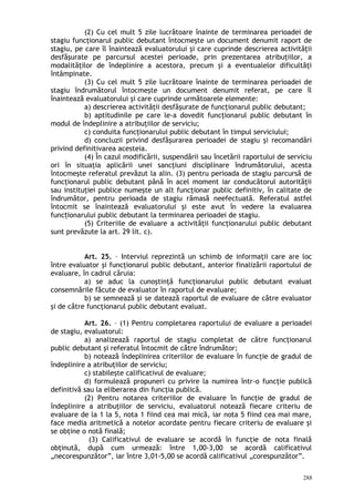 (2) Cu cel mult 5 zile lucrătoare înainte de terminarea perioadei de
stagiu funcţionarul public debutant întocmeşte un document denumit raport de
stagiu, pe care îl înaintează evaluatorului şi care cuprinde descrierea activităţii
desfăşurate pe parcursul acestei perioade, prin prezentarea atribuţiilor, a
modalităţilor de îndeplinire a acestora, precum şi a eventualelor dificultăţi
întâmpinate.
(3) Cu cel mult 5 zile lucrătoare înainte de terminarea perioadei de
stagiu îndrumătorul întocmeşte un document denumit referat, pe care îl
înaintează evaluatorului şi care cuprinde următoarele elemente:
a) descrierea activităţii desfăşurate de funcţionarul public debutant;
b) aptitudinile pe care le-a dovedit funcţionarul public debutant în
modul de îndeplinire a atribuţiilor de serviciu;
c) conduita funcţionarului public debutant în timpul serviciului;
d) concluzii privind desfăşurarea perioadei de stagiu şi recomandări
privind definitivarea acesteia.
(4) În cazul modificării, suspendării sau încetării raportului de serviciu
ori în situaţia aplicării unei sancţiuni disciplinare îndrumătorului, acesta
întocmeşte referatul prevăzut la alin. (3) pentru perioada de stagiu parcursă de
funcţionarul public debutant până în acel moment iar conducătorul autorităţii
sau instituţiei publice numeşte un alt funcţionar public definitiv, în calitate de
îndrumător, pentru perioada de stagiu rămasă neefectuată. Referatul astfel
întocmit se înaintează evaluatorului şi este avut în vedere la evaluarea
func ionarului public debutant la terminarea perioadei de stagiu.ț
(5) Criteriile de evaluare a activităţii funcţionarului public debutant
sunt prevăzute la art. 29 lit. c).
Art. 25. – Interviul reprezintă un schimb de informaţii care are loc
între evaluator şi funcţionarul public debutant, anterior finalizării raportului de
evaluare, în cadrul căruia:
a) se aduc la cunoştinţă funcţionarului public debutant evaluat
consemnările făcute de evaluator în raportul de evaluare;
b) se semnează şi se datează raportul de evaluare de către evaluator
şi de către funcţionarul public debutant evaluat.
Art. 26. – (1) Pentru completarea raportului de evaluare a perioadei
de stagiu, evaluatorul:
a) analizează raportul de stagiu completat de către funcţionarul
public debutant şi referatul întocmit de către îndrumător;
b) notează îndeplinirea criteriilor de evaluare în funcţie de gradul de
îndeplinire a atribuţiilor de serviciu;
c) stabileşte calificativul de evaluare;
d) formulează propuneri cu privire la numirea într-o funcţie publică
definitivă sau la eliberarea din funcţia publică.
(2) Pentru notarea criteriilor de evaluare în funcţie de gradul de
îndeplinire a atribuţiilor de serviciu, evaluatorul notează fiecare criteriu de
evaluare de la 1 la 5, nota 1 fiind cea mai mică, iar nota 5 fiind cea mai mare,
face media aritmetică a notelor acordate pentru fiecare criteriu de evaluare şi
se obţine o notă finală;
(3) Calificativul de evaluare se acordă în funcţie de nota finală
obţinută, după cum urmează: între 1,00-3,00 se acordă calificativul
„necorespunzător”, iar între 3,01-5,00 se acordă calificativul „corespunzător”.
288
 