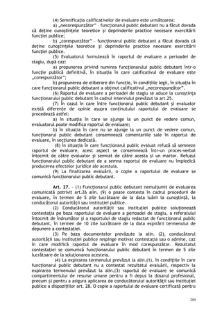(4) Semnificaţia calificativelor de evaluare este următoarea:
a) „necorespunzător” – funcţionarul public debutant nu a făcut dovada
că deţine cunoştinţele teoretice şi deprinderile practice necesare exercitării
funcţiei publice;
b) „corespunzător” – funcţionarul public debutant a făcut dovada că
deţine cunoştinţele teoretice şi deprinderile practice necesare exercitării
funcţiei publice.
(5) Evaluatorul formulează în raportul de evaluare a perioadei de
stagiu, după caz:
a) propunerea privind numirea funcţionarului public debutant într-o
funcţie publică definitivă, în situaţia în care calificativul de evaluare este
„corespunzător”;
b) propunerea de eliberare din funcţie, în condiţiile legii, în situaţia în
care funcţionarul public debutant a obţinut calificativul „necorespunzător”.
(6) Raportul de evaluare a perioadei de stagiu se aduce la cunoştinţa
funcţionarului public debutant în cadrul interviului prevăzut la art.25.
(7) În cazul în care între funcţionarul public debutant şi evaluator
există diferenţe de opinie asupra conţinutului raportului de evaluare se
procedează astfel:
a) în situaţia în care se ajunge la un punct de vedere comun,
evaluatorul poate modifica raportul de evaluare;
b) în situaţia în care nu se ajunge la un punct de vedere comun,
funcţionarul public debutant consemnează comentariile sale în raportul de
evaluare, în secţiunea dedicată.
(8) În situaţia în care funcţionarul public evaluat refuză să semneze
raportul de evaluare, acest aspect se consemnează într-un proces-verbal
întocmit de către evaluator şi semnat de către acesta şi un martor. Refuzul
funcţionarului public debutant de a semna raportul de evaluare nu împiedică
producerea efectelor juridice ale acestuia.
(9) La finalizarea evaluării, o copie a raportului de evaluare se
comunică funcţionarului public debutant.
Art. 27. – (1) Funcţionarul public debutant nemulţumit de evaluarea
comunicată potrivit art.26 alin. (9) o poate contesta în cadrul procedurii de
evaluare, în termen de 5 zile lucrătoare de la data luării la cunoştinţă, la
conducătorul autorităţii sau instituţiei publice.
(2) Conducătorul autorităţii sau instituţiei publice soluţionează
contestaţia pe baza raportului de evaluare a perioadei de stagiu, a referatului
întocmit de îndrumător şi a raportului de stagiu redactat de funcţionarul public
debutant, în termen de 10 zile lucrătoare de la data expirării termenului de
depunere a contestaţiei.
(3) Pe baza documentelor prevăzute la alin. (2), conducătorul
autorităţii sau instituţiei publice respinge motivat contestaţia sau o admite, caz
în care modifică raportul de evaluare în mod corespunzător. Rezultatul
contestaţiei se comunică funcţionarului public debutant în termen de 5 zile
lucrătoare de la soluţionarea acesteia.
(4) La expirarea termenului prevăzut la alin.(1), în condiţiile în care
funcţionarul public debutant nu a contestat rezultatul evaluării, respectiv la
expirarea termenului prevăzut la alin.(3) raportul de evaluare se comunică
compartimentului de resurse umane pentru a fi depus la dosarul profesional,
precum i pentru a asigura aplicarea de conducătorului autorităţii sau instituţieiș
publice a dispozi iilor art. 28. O copie a raportului de evaluare certificată pentruț
289
 