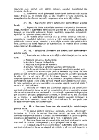 resurselor care, potrivit legii, aparţin comunei, oraşului, municipiului sau
judeţului, după caz.
(5) Autonomia locală garantează autorităţilor administraţiei publice
locale dreptul ca, în limitele legii, să aibă iniţiative în toate domeniile, cu
excepţia celor date în mod expres în competenţa altor autorităţi publice.
Art. 85. – Raporturile dintre autorităţile administraţiei publice
locale
(1) Raporturile dintre autorităţile administraţiei publice din comune,
oraşe, municipii şi autorităţile administraţiei publice de la nivelul judeţului se
bazează pe principiile autonomiei locale, legalităţii, cooperării, solidarităţii,
egalităţii de tratament şi responsabilităţii.
(2) În relaţiile dintre consiliul local şi primar, consiliul judeţean şi
preşedintele consiliului judeţean, precum şi între autorităţile administraţiei
publice din comune, oraşe, municipii şi autorităţile administraţiei publice de la
nivel judeţean nu există raporturi de subordonare; în relaţiile dintre acestea
există raporturi de colaborare.
Art. 86. – Structurile asociative ale autorită ilor administra ieiț ț
publice locale
(1) Structurile asociative ale autorită ilor administra iei publice localeț ț
sunt:
a) Asociaţia Comunelor din România;
b) Asociaţia Oraşelor din România;
c) Asociaţia Municipiilor din România;
d) Uniunea Naţională a Consiliilor Judeţene din România;
e) alte forme asociative de interes general, constituite potrivit legii.
(2) Autorităţile administraţiei publice centrale iniţiatoare ale unui
proiect de act normativ au obligaţia să consulte structurile asociative prevăzute
la alin. (1), cu cel puţin 15 zile lucrătoare înainte de supunerea spre
adoptare/aprobare a oricărui proiect de act normativ care priveşte în mod direct
administraţia publică locală şi/sau care are impact asupra colectivităţilor locale.
În cazul proiectelor de acte normative cu caracter urgent, termenul poate fi
redus la 10 zile lucrătoare.
(3) Punctele de vedere ale structurilor asociative ale autorităţilor
administraţiei publice locale cu privire la proiectele de acte normative asupra
cărora au fost consultate se motivează în concordanţă cu prevederile legale şi se
pot transmite, prin grija preşedinţilor acestora, în termen de 10 zile lucrătoare
de la primire, la autoritatea administraţiei publice centrale iniţiatoare a
proiectului de act normativ, respectiv în 7 zile lucrătoare, în cazul proiectelor
de acte normative care au caracter urgent.
Art. 87. – Resursele financiare ale autorităţilor administraţiei
publice locale
(1) În cadrul politicii economice naţionale, unităţile administrativ-
teritoriale au dreptul la resurse financiare proprii, pe care autorităţile
administraţiei publice locale le stabilesc, le administrează şi le utilizează pentru
exercitarea competenţei şi a atribuţiilor ce le revin, în condiţiile legii.
(2) Resursele financiare ale autorită ilor administraţiei publice localeț
trebuie să fie corelate cu competenţa şi atribuţiile prevăzute de lege.
(3) În scopul asigurării autonomiei locale, autorităţile deliberative ale
administraţiei publice locale au dreptul să instituie şi să perceapă impozite şi
29
 