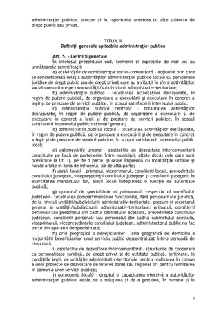 administraţiei publice, precum şi în raporturile acestora cu alte subiecte de
drept public sau privat.
TITLUL II
Definiţii generale aplicabile administraţiei publice
Art. 5. – Definiţii generale
În înţelesul prezentului cod, termenii şi expresiile de mai jos au
următoarele semnificaţii:
a) activităţile de administraţie social-comunitară – acţiunile prin care
se concretizează relaţia autorităţilor administraţiei publice locale cu persoanele
juridice de drept public sau de drept privat care au atribuţii în sfera activităţilor
social-comunitare pe raza unităţii/subdiviziunii administrativ-teritoriale;
b) administraţia publică – totalitatea activităţilor desfăşurate, în
regim de putere publică, de organizare a executării şi executare în concret a
legii şi de prestare de servicii publice, în scopul satisfacerii interesului public;
c) administraţia publică centrală – totalitatea activităţilor
desfăşurate, în regim de putere publică, de organizare a executării şi de
executare în concret a legii şi de prestare de servicii publice, în scopul
satisfacerii interesului public naţional/general;
d) administraţia publică locală – totalitatea activităţilor desfăşurate,
în regim de putere publică, de organizare a executării şi de executare în concret
a legii şi de prestare de servicii publice, în scopul satisfacerii interesului public
local;
e) aglomerările urbane – asociaţiile de dezvoltare intercomunitară
constituite pe bază de parteneriat între municipii, altele decât cele care sunt
prevăzute la lit. i), pe de o parte, şi oraşe împreună cu localităţile urbane şi
rurale aflate în zona de influenţă, pe de altă parte;
f) aleşii locali – primarul, viceprimarul, consilierii locali, preşedintele
consiliului judeţean, vicepreşedinţii consiliului judeţean şi consilierii judeţeni; în
exercitarea mandatului lor, aleşii locali îndeplinesc o funcţie de autoritate
publică;
g) aparatul de specialitate al primarului, respectiv al consiliului
judeţean – totalitatea compartimentelor funcţionale, fără personalitate juridică,
de la nivelul unităţii/subdiviziunii administrativ-teritoriale, precum şi secretarul
general al unităţii/subdiviziunii administrativ-teritoriale; primarul, consilierii
personali sau personalul din cadrul cabinetului acestuia, preşedintele consiliului
judeţean, consilierii personali sau personalul din cadrul cabinetului acestuia,
viceprimarul, vicepreşedintele consiliului judeţean, administratorul public nu fac
parte din aparatul de specialitate;
h) aria geografică a beneficiarilor – aria geografică de domiciliu a
majorităţii beneficiarilor unui serviciu public descentralizat într-o perioadă de
timp dată;
i) asociaţiile de dezvoltare intercomunitară – structurile de cooperare
cu personalitate juridică, de drept privat şi de utilitate publică, înfiinţate, în
condiţiile legii, de unităţile administrativ-teritoriale pentru realizarea în comun
a unor proiecte de dezvoltare de interes zonal sau regional ori pentru furnizarea
în comun a unor servicii publice;
j) autonomia locală – dreptul şi capacitatea efectivă a autorităţilor
administraţiei publice locale de a soluţiona şi de a gestiona, în numele şi în
3
 