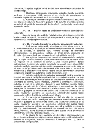 taxe locale, să aprobe bugetele locale ale unităţilor administrativ-teritoriale, în
condiţiile legii.
(4) Stabilirea, constatarea, impunerea, inspecţia fiscală, încasarea,
urmărirea şi executarea silită, precum şi procedurile de administrare a
creanţelor bugetare locale se realizează în condiţiile legii.
(5) Autorităţile administraţiei publice locale administrează sau, după
caz, dispun de resursele financiare, precum şi de bunurile proprietate publică
sau privată ale unităţilor administrativ-teritoriale, în conformitate cu principiul
autonomiei locale.
Art. 88. – Bugetul local al unităţii/subdiviziunii administrativ-
teritoriale
Bugetele locale ale unităţilor/subdiviziunilor administrativ-teritoriale
se elaborează, se aprobă, se execută şi se raportează în condiţiile legii care
reglementează finanţele publice locale.
Art. 89. – Formele de asociere a unităţilor administrativ-teritoriale
(1) Două sau mai multe unităţi administrativ-teritoriale au dreptul ca,
în limitele competenţei autorităţilor lor deliberative şi executive, să coopereze
şi să se asocieze, în condiţiile legii, formând asociaţii de dezvoltare
intercomunitară, cu personalitate juridică, de drept privat. Asociaţiile de
dezvoltare intercomunitară sunt persoane juridice de utilitate publică.
(2) Asociaţiile de dezvoltare intercomunitară se constituie în condiţiile
legii, în scopul realizării în comun a unor proiecte de dezvoltare de interes zonal
sau regional ori al furnizării în comun a unor servicii publice. Zonele
metropolitane şi aglomerările urbane constituite cu acordul expres al consiliilor
locale ale unităţilor administrativ-teritoriale componente au ca scop dezvoltarea
infrastructurilor şi a obiectivelor de dezvoltare de interes comun. Autorităţile
deliberative şi executive de la nivelul fiecărei unităţi administrativ-teritoriale
componente îşi păstrează autonomia locală, în condiţiile legii.
(3) Unităţile administrativ-teritoriale cooperează pentru organizarea
şi exercitarea unor activităţi în scopul realizării unor atribuţii stabilite prin lege
autorităţilor administraţiei publice locale, cu precădere în domeniile ce privesc
activităţile de control, audit, inspecţie, urbanism şi amenajarea teritoriului,
cadastru, precum şi în orice alte domenii în care hotărăsc consiliile locale
respective, pe principii de eficienţă, eficacitate şi economicitate, la nivelul
asociaţiilor de dezvoltare intercomunitară, ai căror membri sunt, sau la nivelul
structurilor judeţene cu personalitate juridică ale structurilor asociative ori la
nivelul structurilor asociative ale autorită ilor administra iei publice localeț ț
recunoscute ca fiind de utilitate publică, potrivit legii.
(4) Prin excep ie de la prevederile art. 240 alin. (2) – (6), personalulț
de specialitate din cadrul asociaţiilor de dezvoltare intercomunitară sau al
structurilor judeţene cu personalitate juridică ale structurilor asociative ori la
nivelul structurilor asociative ale autorită ilor administra iei publice localeț ț
recunoscute ca fiind de utilitate publică, care exercită activităţile prevăzute la
alin. (3), fundamentează, contrasemnează sau avizează din punct de vedere
tehnic, după caz, actele autorităţilor administraţiei publice locale din unităţile
administrativ-teritoriale prevăzute la alin. (3).
(5) În situa ia în care asociaţiile de dezvoltare intercomunitară nuț
dispun de resurse financiare suficiente pentru asigurarea integrală a cheltuielilor
secţiunii de funcţionare, acestea cooperează în condiţiile alin. (3), care se
aplică în mod corespunzător.
30
 