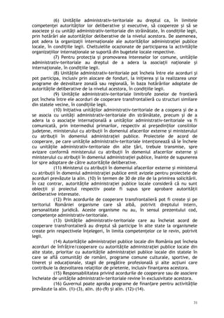 (6) Unităţile administrativ-teritoriale au dreptul ca, în limitele
competenţei autorităţilor lor deliberative şi executive, să coopereze şi să se
asocieze şi cu unităţi administrativ-teritoriale din străinătate, în condiţiile legii,
prin hotărâri ale autorităţilor deliberative de la nivelul acestora. De asemenea,
pot adera la organizaţii internaţionale ale autorităţilor administraţiei publice
locale, în condiţiile legii. Cheltuielile ocazionate de participarea la activităţile
organizaţiilor internaţionale se suportă din bugetele locale respective.
(7) Pentru protecţia şi promovarea intereselor lor comune, unităţile
administrativ-teritoriale au dreptul de a adera la asociaţii naţionale şi
internaţionale, în condiţiile legii.
(8) Unităţile administrativ-teritoriale pot încheia între ele acorduri şi
pot participa, inclusiv prin alocare de fonduri, la iniţierea şi la realizarea unor
programe de dezvoltare zonală sau regională, în baza hotărârilor adoptate de
autorităţile deliberative de la nivelul acestora, în condiţiile legii.
(9) Unităţile administrativ-teritoriale limitrofe zonelor de frontieră
pot încheia între ele acorduri de cooperare transfrontalieră cu structuri similare
din statele vecine, în condiţiile legii.
(10) Iniţiativa unităţilor administrativ-teritoriale de a coopera şi de a
se asocia cu unităţi administrativ-teritoriale din străinătate, precum şi de a
adera la o asociaţie internaţională a unităţilor administrativ-teritoriale va fi
comunicată, prin intermediul primarilor, respectiv al pre edin ilor consiliilorș ț
judeţene, ministerului cu atribuţii în domeniul afacerilor externe şi ministerului
cu atribuţii în domeniul administraţiei publice. Proiectele de acord de
cooperare, pe care unităţile administrativ-teritoriale intenţionează să le încheie
cu unităţile administrativ-teritoriale din alte ţări, trebuie transmise, spre
avizare conformă ministerului cu atribuţii în domeniul afacerilor externe şi
ministerului cu atribuţii în domeniul administraţiei publice, înainte de supunerea
lor spre adoptare de către autorităţile deliberative.
(11) Ministerul cu atribuţii în domeniul afacerilor externe şi ministerul
cu atribuţii în domeniul administraţiei publice emit avizele pentru proiectele de
acorduri prevăzute la alin. (10) în termen de 30 de zile de la primirea solicitării.
În caz contrar, autorităţile administraţiei publice locale consideră că nu sunt
obiecţii şi proiectul respectiv poate fi supus spre aprobare autorităţii
deliberative interesate.
(12) Prin acordurile de cooperare transfrontalieră pot fi create şi pe
teritoriul României organisme care să aibă, potrivit dreptului intern,
personalitate juridică. Aceste organisme nu au, în sensul prezentului cod,
competenţe administrativ-teritoriale.
(13) Unităţile administrativ-teritoriale care au încheiat acord de
cooperare transfrontalieră au dreptul să participe în alte state la organismele
create prin respectivele înţelegeri, în limita competenţelor ce le revin, potrivit
legii.
(14) Autorităţile administraţiei publice locale din România pot încheia
acorduri de înfrăţire/cooperare cu autorităţile administraţiei publice locale din
alte state, prioritar cu autorităţile administraţiei publice locale din statele în
care se află comunităţi de români, programe comune culturale, sportive, de
tineret şi educaţionale, stagii de pregătire profesională şi alte acţiuni care
contribuie la dezvoltarea relaţiilor de prietenie, inclusiv finanţarea acestora.
(15) Responsabilitatea privind acordurile de cooperare sau de asociere
încheiate de unităţile administrativ-teritoriale revine în exclusivitate acestora.
(16) Guvernul poate aproba programe de finan are pentru activită ileț ț
prevăzute la alin. (1)-(3), alin. (6)-(9) i alin. (12)-(14).ș
31
 