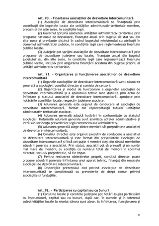 Art. 90. – Finanţarea asociaţiilor de dezvoltare intercomunitară
(1) Asociaţiile de dezvoltare intercomunitară se finanţează prin
contribuţii din bugetele locale ale unităţilor administrativ-teritoriale membre,
precum şi din alte surse, în condiţiile legii.
(2) Guvernul sprijină asocierea unităţilor administrativ-teritoriale prin
programe naţionale de dezvoltare, finanţate anual prin bugetul de stat sau din
alte surse şi prevăzute distinct în cadrul bugetului ministerului cu atribuţii în
domeniul administraţiei publice, în condiţiile legii care reglementează finanţele
publice locale.
(3) Judeţele pot sprijini asociaţiile de dezvoltare intercomunitară prin
programe de dezvoltare judeţene sau locale, finanţate anual din bugetul
judeţului sau din alte surse, în condiţiile legii care reglementează finanţele
publice locale, inclusiv prin asigurarea finanţării acestora din bugetul propriu al
unităţii administrativ-teritoriale.
Art. 91. – Organizarea şi funcţionarea asociaţiilor de dezvoltare
intercomunitară
(1) Organele asociaţiilor de dezvoltare intercomunitară sunt: adunarea
generală a asociaţiei, consiliul director şi comisia de cenzori.
(2) Organizarea şi modul de funcţionare a organelor asociaţiei de
dezvoltare intercomunitară şi a aparatului tehnic sunt stabilite prin actul de
înfiinţare şi statutul asociaţiei de dezvoltare intercomunitară, aprobate prin
hotărârile consiliilor locale, respectiv judeţene asociate.
(3) Adunarea generală este organul de conducere al asociaţiei de
dezvoltare intercomunitară, format din reprezentanţii tuturor unităţilor
administrativ-teritoriale asociate.
(4) Adunarea generală adoptă hotărâri în conformitate cu statutul
asociaţiei. Hotărârile adunării generale sunt asimilate actelor administrative şi
intră sub incidenţa prevederilor legii contenciosului administrativ.
(5) Adunarea generală alege dintre membrii săi preşedintele asociaţiei
de dezvoltare intercomunitară.
(6) Consiliul director este organul executiv de conducere a asociaţiei
de dezvoltare intercomunitară şi este format din preşedintele asociaţiei de
dezvoltare intercomunitară şi încă cel puţin 4 membri aleşi din rândul membrilor
adunării generale a asociaţiei. Prin statut, asociaţii pot să prevadă şi un număr
mai mare de membri, cu condiţia ca numărul total de membri în consiliul
director, inclusiv preşedintele, să fie impar.
(7) Pentru realizarea obiectivelor proprii, consiliul director poate
propune adunării generale înfiinţarea unui aparat tehnic, finanţat din resursele
asociaţiei de dezvoltare intercomunitară.
(8) Dispoziţiile prezentului cod privind asociaţiile de dezvoltare
intercomunitară se completează cu prevederile de drept comun privind
asociaţiile şi fundaţiile.
Art. 92. – Participarea cu capital sau cu bunuri
(1) Consiliile locale şi consiliile judeţene pot hotărî asupra participării
cu împrumuturi, capital sau cu bunuri, după caz, în numele şi în interesul
colectivităţilor locale la nivelul cărora sunt alese, la înfiinţarea, funcţionarea şi
32
 