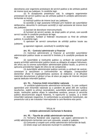 dezvoltarea unor organisme prestatoare de servicii publice şi de utilitate publică
de interes local sau judeţean, în condiţiile legii.
(2) În accepţiunea prezentului cod, în categoria organismelor
prestatoare de servicii publice sau de utilitate publică în unităţile administrativ-
teritoriale se includ:
a) instituţii publice de interes local sau judeţean;
b) societăţi şi regii autonome înfiinţate prin hotărâri ale autorităţilor
deliberative, denumite în continuare societăţi şi regii autonome de interes local
sau judeţean;
c) asociaţii de dezvoltare intercomunitară;
d) furnizori de servicii sociale, de drept public ori privat, care acordă
servicii sociale în condiţiile prevăzute de lege;
e) asociaţii, fundaţii şi federaţii recunoscute ca fiind de utilitate
publică, în condiţiile legii;
f) operatori de servicii comunitare de utilităţi publice locale sau
judeţene;
g) operatori regionali, constituiţi în condiţiile legii.
Art. 93. – Controlul administrativ şi financiar
(1) Controlul administrativ şi financiar al activităţii autorităţilor
administraţiei publice locale se exercită în limitele şi în condiţiile prevăzute de
lege.
(2) Autorităţile şi instituţiile publice cu atribuţii de control/audit
asupra activităţii administraţiei publice locale au obligaţia să asigure îndrumare,
din oficiu sau la cererea autorităţilor administraţiei publice locale, cu privire la
aplicarea prevederilor legale din sfera lor de competenţă.
(3) Autorităţile administraţiei publice centrale cu atribuţii de control,
constatare şi sancţionare a contravenţiilor au obligaţia, corespunzător
domeniilor aflate în responsabilitatea acestora să elaboreze şi să difuzeze
materiale documentare şi ghiduri şi/sau să aloce pe pagina de internet secţiuni
special dedicate informării publice.
Art. 94. – Folosirea limbii minorităţilor naţionale
În unităţile/subdiviziunile administrativ-teritoriale, în care cetăţenii
aparţinând unei minorită i naţionale au o pondere de peste 20% din numărulț
locuitorilor, stabilit la ultimul recensământ, autorităţile administraţiei publice
locale, instituţiile publice aflate în subordinea acestora, precum i serviciileș
publice deconcentrate asigură folosirea, în raporturile cu aceştia, i a limbiiș
minorităţii naţionale respective, în conformitate cu prevederile Constituţiei, ale
prezentului cod şi ale tratatelor internaţionale la care România este parte.
TITLUL IV
Unităţile administrativ-teritoriale în România
Art. 95. – Tipurile de unităţi administrativ-teritoriale
(1) Teritoriul României este organizat, sub aspect administrativ în
unităţi administrativ-teritoriale care sunt comunele, oraşele şi judeţele.
(2) Comunele şi oraşele sunt unităţi administrativ-teritoriale de bază.
(3) Unele oraşe sunt declarate municipii în condiţiile legii.
33
 