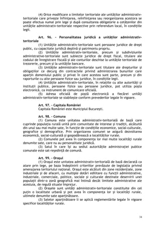 (4) Orice modificare a limitelor teritoriale ale unităţilor administrativ-
teritoriale care priveşte înfiinţarea, reînfiinţarea sau reorganizarea acestora se
poate efectua numai prin lege şi după consultarea obligatorie a cetăţenilor din
unităţile administrativ-teritoriale respective prin referendum local, în condiţiile
legii.
Art. 96. – Personalitatea juridică a unităţilor administrativ-
teritoriale
(1) Unităţile administrativ-teritoriale sunt persoane juridice de drept
public, cu capacitate juridică deplină şi patrimoniu propriu.
(2) Unităţile administrativ-teritoriale, precum şi subdiviziunile
administrative-teritoriale sunt subiecte juridice de drept fiscal, titulare ale
codului de înregistrare fiscală şi ale conturilor deschise la unităţile teritoriale de
trezorerie, precum şi la unităţile bancare.
(3) Unităţile administrativ-teritoriale sunt titulare ale drepturilor şi
obligaţiilor ce decurg din contractele privind administrarea bunurilor care
aparţin domeniului public şi privat în care acestea sunt parte, precum şi din
raporturile cu alte persoane fizice sau juridice, în condiţiile legii.
(4) Unităţile administrativ-teritoriale, în relaţiile cu alte autorităţi şi
instituţii publice, persoane fizice sau persoane juridice, pot utiliza poşta
electronică, ca instrument de comunicare oficială.
(5) Adresa oficială de poştă electronică a fiecărei unităţi
administrativ-teritoriale se stabileşte conform prevederilor legale în vigoare.
Art. 97. – Capitala României
Capitala României este Municipiul Bucureşti.
Art. 98. – Comuna
(1) Comuna este unitatea administrativ-teritorială de bază care
cuprinde populaţia rurală unită prin comunitate de interese şi tradiţii, alcătuită
din unul sau mai multe sate, în funcţie de condiţiile economice, social-culturale,
geografice şi demografice. Prin organizarea comunei se asigură dezvoltarea
economică, social-culturală şi gospodărească a localităţilor rurale.
(2) Comunele pot avea în componenţa lor mai multe localităţi rurale
denumite sate, care nu au personalitate juridică.
(3) Satul în care îşi au sediul autorităţile administraţiei publice
comunale este sat-reşedinţă de comună.
Art. 99. – Oraşul
(1) Oraşul este unitatea administrativ-teritorială de bază declarată ca
atare prin lege, pe baza îndeplinirii criteriilor prevăzute de legislaţia privind
amenajarea teritoriului naţional. Oraşul este alcătuit din zone rezidenţiale, zone
industriale şi de afaceri, cu multiple dotări edilitare cu funcţii administrative,
industriale, comerciale, politice, sociale şi culturale destinate deservirii unei
populaţii dintr-o zonă geografică mai întinsă decât limitele administrative ale
acestuia, de regulă situate împrejur.
(2) Oraşele sunt unităţi administrativ-teritoriale constituite din cel
puţin o localitate urbană şi pot avea în componenţa lor şi localităţi rurale,
ultimele denumite sate aparţinătoare.
(3) Satelor aparţinătoare li se aplică reglementările legale în vigoare
specifice localităţilor rurale.
34
 