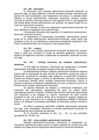 Art. 100. – Municipiul
(1) Municipiul este unitatea administrativ-teritorială declarată ca
atare prin lege, pe baza îndeplinirii criteriilor prevăzute de lege. Municipiul este
alcătuit din zone rezidenţiale, zone industriale şi de afaceri, cu multiple dotări
edilitare cu funcţii administrative, industriale, economice, politice, sociale,
culturale şi ştiinţifice destinate deservirii unei populaţii dintr-o zonă geografică
mai întinsă decât limitele administrative ale acestuia, de regulă situate într-un
areal mai mare decât al oraşului.
(2) În municipii se pot crea subdiviziuni administrativ-teritoriale ale
căror delimitare şi organizare se fac potrivit legii.
(3) Municipiul Bucureşti este organizat în 6 subdiviziuni administrativ-
teritoriale, denumite sectoare.
(4) Organizarea şi funcţionarea autorităţilor administraţiei publice
locale de la nivelul subdiviziunilor administrativ-teritoriale, altele decât cele
prevăzute la alin.(3), se realizează cu respectarea prevederilor Capitolului V din
Titlul V al prezentei Părţi care se aplică în mod corespunzător.
Art. 101. – Judeţul
Judeţul este unitatea administrativ-teritorială alcătuită din comune,
oraşe şi, după caz, municipii în funcţie de condiţiile geografice, economice,
sociale şi de legăturile culturale şi tradiţionale ale populaţiei, declarată ca atare
prin lege.
Art. 102. – Limitele teritoriale ale unităţilor administrativ-
teritoriale
(1) Prin legea de înfiin are, reînfiin are sau reorganizare a unităţilorț ț
administrativ-teritoriale se stabilesc limitele teritoriale ale acestora.
(2) Materializarea limitelor unităţilor administrativ-teritoriale stabilite
potrivit legii se efectuează de către Comisia de delimitare numită prin ordin al
prefectului, constituită în condiţiile legii cadastrului şi publicităţii imobiliare.
Comisia are atribuţii legale cu privire la identificarea, marcarea, actualizarea
sau rectificarea limitelor dintre unităţile administrativ-teritoriale, precum şi
punerea în aplicare a hotărârilor judecătoreşti prin care se dispune cu privire la
limitele dintre unităţile administrativ-teritoriale.
(3) Agenţia Naţională de Cadastru şi Publicitate Imobiliară, prin
instituţiile sale subordonate, gestionează din punct de vedere tehnic
reprezentarea grafică a limitelor unităţilor administrativ-teritoriale determinate
prin măsurători şi are obligaţia ca, ulterior transmiterii de către Comisia
prevăzută la alin. (2) a acestor limite, să le introducă în sistemul integrat de
cadastru şi carte funciară şi să le afişeze pe geoportalul INSPIRE al României
pentru a fi utilizate în activitatea autorităţilor şi instituţiilor publice centrale şi
locale.
(4) Până la aprobarea delimitării unităţilor administrativ-teritoriale
prin lege, orice neînţelegeri referitoare la limitele administrativ-teritoriale se
soluţionează de către instanţele de judecată.
(5) În situaţiile prevăzute la alin. (2) – (4), nu sunt aplicabile
prevederile art. 95 alin. (4).
Art. 103. – Lista unităţilor administrativ-teritoriale
Unităţile administrativ-teritoriale, denumirea şi componenţa lor,
municipiile reşedinţă de judeţ, precum şi satele reşedinţă de comună sunt cele
stabilite prin legea privind organizarea administrativă a teritoriului României.
35
 