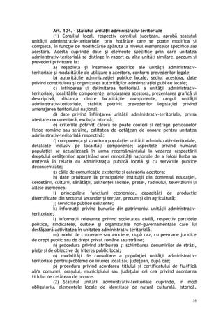 Art. 104. – Statutul unităţii administrativ-teritoriale
(1) Consiliul local, respectiv consiliul judeţean, aprobă statutul
unităţii administrativ-teritoriale, prin hotărâre care se poate modifica şi
completa, în funcţie de modificările apărute la nivelul elementelor specifice ale
acestora. Acesta cuprinde date şi elemente specifice prin care unitatea
administrativ-teritorială se distinge în raport cu alte unităţi similare, precum şi
prevederi privitoare la:
a) reşedinţa şi însemnele specifice ale unităţii administrativ-
teritoriale şi modalităţile de utilizare a acestora, conform prevederilor legale;
b) autorităţile administraţiei publice locale, sediul acestora, date
privind constituirea şi organizarea autorităţilor administraţiei publice locale;
c) întinderea şi delimitarea teritorială a unităţii administrativ-
teritoriale, localităţile componente, amplasarea acestora, prezentarea grafică şi
descriptivă, distanţa dintre localităţile componente, rangul unităţii
administrativ-teritoriale, stabilit potrivit prevederilor legislaţiei privind
amenajarea teritoriului naţional;
d) date privind înfiinţarea unităţii administrativ-teritoriale, prima
atestare documentară, evoluţia istorică;
e) criteriile potrivit cărora se poate conferi şi retrage persoanelor
fizice române sau străine, calitatea de cetăţean de onoare pentru unitatea
administrativ-teritorială respectivă;
f) componenţa şi structura populaţiei unităţii administrativ-teritoriale,
defalcate inclusiv pe localităţi componente; aspectele privind numărul
populaţiei se actualizează în urma recensământului în vederea respectării
dreptului cetăţenilor aparţinând unei minorităţi naţionale de a folosi limba sa
maternă în relaţia cu administraţia publică locală şi cu serviciile publice
deconcentrate;
g) căile de comunicaţie existente şi categoria acestora;
h) date privitoare la principalele instituţii din domeniul educaţiei,
cercetării, culturii, sănătăţii, asistenţei sociale, presei, radioului, televiziunii şi
altele asemenea;
i) principalele funcţiuni economice, capacităţi de producţie
diversificate din sectorul secundar şi terţiar, precum şi din agricultură;
j) serviciile publice existente;
k) informaţii privind bunurile din patrimoniul unităţii administrativ-
teritoriale;
l) informaţii relevante privind societatea civilă, respectiv partidele
politice, sindicatele, cultele şi organizaţiile non-guvernamentale care îşi
desfăşoară activitatea în unitatea administrativ-teritorială;
m) modul de cooperare sau asociere, după caz, cu persoane juridice
de drept public sau de drept privat române sau străine;
n) procedura privind atribuirea şi schimbarea denumirilor de străzi,
pieţe şi de obiective de interes public local;
o) modalităţi de consultare a populaţiei unităţii administrativ-
teritoriale pentru probleme de interes local sau judeţean, după caz;
p) procedura privind acordarea titlului şi certificatului de fiu/fiică
al/a comunei, oraşului, municipiului sau judeţului ori cea privind acordarea
titlului de cetăţean de onoare.
(2) Statutul unităţii administrativ-teritoriale cuprinde, în mod
obligatoriu, elementele locale de identitate de natură culturală, istorică,
36
 