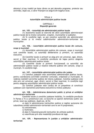 obiceiuri şi/sau tradiţii pe baza cărora se pot dezvolta programe, proiecte sau
activităţi, după caz, a căror finanţare se asigură din bugetul local.
TITLUL V
Autorităţile administraţiei publice locale
CAPITOLUL I
Dispoziţii generale
Art. 105. – Autorităţi ale administraţiei publice locale
(1) Autonomia locală se exercită de către autorităţile administraţiei
publice locale de la nivelul comunelor, oraşelor, municipiilor şi judeţelor.
(2) În condiţiile legii, se pot constitui autorităţi ale administraţiei
publice locale şi la nivelul subdiviziunilor administrativ-teritoriale ale
municipiilor.
Art. 106. – Autorităţile administraţiei publice locale din comune,
oraşe şi municipii
(1) Autorităţile administraţiei publice din comune, oraşe şi municipii
sunt consiliile locale, ca autorităţi deliberative şi primarii, ca autorităţi
executive.
(2) Consiliile locale şi primarii se aleg prin vot universal, egal, direct,
secret şi liber exprimat, în condiţiile prevăzute de legea pentru alegerea
autorităţilor administraţiei publice locale.
(3) Consiliile locale şi primarii funcţionează ca autorităţi ale
administraţiei publice locale şi rezolvă treburile publice din comune, oraşe şi
municipii, în condiţiile legii.
Art. 107. – Autorităţile administraţiei publice din judeţe
(1) Consiliul judeţean este autoritatea administraţiei publice locale,
pentru coordonarea activităţii consiliilor comunale, orăşeneşti şi municipale, în
vederea realizării serviciilor publice de interes judeţean. Consiliul judeţean este
ales prin vot universal, egal, direct, secret şi liber exprimat, în condiţiile legii
pentru alegerea autorităţilor administraţiei publice locale.
(2) Consiliul judeţean este condus de un preşedinte al consiliului
judeţean care reprezintă autoritatea executivă la nivelul judeţului.
Art. 108. – Administrarea domeniului public şi privat al unităţilor
administrativ-teritoriale
Consiliile locale şi consiliile judeţene hotărăsc, în condiţiile prevăzute
în Partea a V-a a prezentului cod, ca bunurile ce aparţin domeniului public sau
privat, local sau judeţean, după caz, să fie:
a) date în administrarea instituţiilor publice şi regiilor autonome din
subordinea unităţii administrativ-teritoriale care le are în proprietate;
b) concesionate;
c) închiriate;
d) date în folosinţă gratuită instituţiilor de utilitate publică;
e) valorificate prin alte modalităţi prevăzute de lege.
Art. 109. – Reprezentarea în justiţie a unităţilor administrativ-
teritoriale
37
 