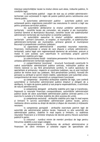 interesul colectivităţilor locale la nivelul cărora sunt alese, treburile publice, în
condiţiile legii;
k) autoritatea publică – organ de stat sau al unităţii administrativ-
teritoriale care acţionează în regim de putere publică pentru satisfacerea unui
interes public;
l) autoritatea administraţiei publice – autoritate publică care
acţionează pentru organizarea executării sau executarea în concret a legii sau
pentru prestarea serviciilor publice;
m) autorităţile deliberative la nivelul unităţilor administrativ-
teritoriale – consiliile locale ale comunelor, ale oraşelor şi ale municipiilor,
Consiliul General al Municipiului Bucureşti, consiliile locale ale subdiviziunilor
administrativ-teritoriale ale municipiilor şi consiliile judeţene;
n) autorităţile executive la nivelul unităţilor administrativ-
teritoriale – primarii comunelor, ai oraşelor, ai municipiilor, ai subdiviziunilor
administrativ-teritoriale ale municipiilor, primarul general al municipiului
Bucureşti şi preşedintele consiliului judeţean;
o) capacitatea administrativă – ansamblul resurselor materiale,
financiare, instituţionale şi umane de care dispune o unitate administrativ-
teritorială, cadrul legal care reglementează domeniul de activitate, precum şi
modul în care acestea sunt valorificate în activitatea proprie potrivit
competenţei stabilite prin lege;
p) colectivitatea locală - totalitatea persoanelor fizice cu domiciliul în
unitatea administrativ-teritorială repectivă;
r) compartimentul funcţional – structură funcţională constituită în
cadrul autorităţilor administraţiei publice centrale, instituţiilor publice de
interes naţional cu sau fără personalitate juridică, în cadrul aparatului de
specialitate al primarului, respectiv al consiliului judeţean, sau al unei instituţii
publice de interes local sau judeţean, fără personalitate juridică, formată din
persoane cu atribuţii şi sarcini relativ stabile, subordonate unei autorităţi unice;
compartimentul de resort reprezintă un compartiment funcţional;
q) competenţa – ansamblul atribuţiilor stabilite de lege, care conferă
autorităţilor şi instituţiilor administraţiei publice drepturi şi obligaţii de a
desfăşura, în regim de putere publică şi sub propria responsabilitate, o activitate
de natură administrativă;
s) competenţa delegată – atribuţiile stabilite prin lege şi transferate,
împreună cu resursele financiare corespunzătoare, autorităţilor administraţiei
publice locale de către autorităţile administraţiei publice centrale pentru a le
exercita în numele şi în limitele stabilite de către acestea din urmă;
)ș competenţa exclusivă – atribuţiile stabilite prin lege în mod expres
şi limitativ în sarcina autorităţilor administraţiei publice locale, pentru
realizarea cărora acestea au drept de decizie şi dispun de resursele şi mijloacele
necesare;
t) competenţa partajată – atribuţiile exercitate potrivit legii de
autorităţi ale administraţiei publice locale, împreună cu alte autorităţi ale
administraţiei publice, stabilite în mod expres şi limitativ, cu stabilirea
resurselor financiare şi a limitelor dreptului de decizie pentru fiecare autoritate
publică în parte;
)ț cvorumul – numărul minim de membri prevăzut de lege pentru
întrunirea valabilă a unui organ colegial;
u) deconcentrarea – distribuirea de atribuţii administrative şi
financiare de către ministere şi celelalte organe de specialitate ale
4
 