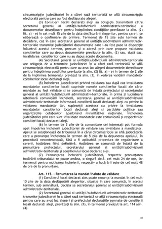 circumscripţie judecătoriei în a cărei rază teritorială se află circumscripţia
electorală pentru care au fost desfăşurate alegeri.
(3) Consilierii locali declaraţi aleşi au obligaţia transmiterii către
secretarul general al unităţii/subdiviziunii administrativ-teritoriale a
documentelor doveditoare pentru îndeplinirea condi iilor prevăzute la alin. (2)ț
lit. a) – e) în cel mult 15 zile de la data desfăşurării alegerilor, pentru care li se
eliberează o confirmare de primire. Termenul de 15 zile este termen de
decădere, caz în care secretarul general al unită ii/subdiviziunii administrativ-ț
teritoriale transmite judecătoriei documentele care i-au fost puse la dispoziţie
înăuntrul acestui termen, precum şi o adresă prin care propune validarea
consilierilor care au depus documentele prevăzute la alin. (2) sau, după caz,
invalidarea consilierilor care nu au depus aceste documente.
(4) Secretarul general al unităţii/subdiviziunii administrativ-teritoriale
are obligaţia de a transmite judecătoriei în a cărei rază teritorială se află
circumscripţia electorală pentru care au avut loc alegeri documentele doveditoare
pentru îndeplinirea condi iilor prevăzute la alin. (2) lit. a) - e) în termen de 2 zileț
de la împlinirea termenului prevăzut la alin. (3), în vederea validării mandatelor
consilierilor locali declaraţi aleşi.
(5) Încheierea judecătoriei privind validarea sau după caz invalidarea
mandatelor consilierilor locali cuprinde numele consilierilor locali ale căror
mandate au fost validate şi se comunică de îndată prefectului şi secretarului
general al unităţii/subdiviziunii administrativ-teritoriale. În prima zi lucrătoare
ulterioară comunicării încheierii, secretarul general al unităţii/subdiviziunii
administrativ-teritoriale informează consilierii locali declaraţi aleşi cu privire la
validarea mandatelor lor, supleanţii acestora cu privire la invalidarea
mandatelor consilierilor locali declaraţi aleşi şi partidele politice sau
organizaţiile cetăţenilor aparţinând minorităţilor naţionale. Încheierea
judecătoriei prin care sunt invalidate mandatele este comunicată şi respectivilor
consilieri locali declaraţi aleşi.
(6) În termen de 3 zile de la comunicare cei interesaţi pot formula
apel împotriva încheierii judecătoriei de validare sau invalidare a mandatelor.
Apelul se soluţionează de tribunalul în a cărui circumscripţie se află judecătoria
care a pronunţat încheierea în termen de 5 zile de la depunerea apelului, în
procedură necontencioasă, fără a fi aplicabilă procedura de regularizare a
cererii, hotărârea fiind definitivă. Hotărârea se comunică de îndată de la
pronunţare prefectului, secretarului general al unităţii/subdiviziunii
administrativ-teritoriale şi consilierului local declarat ales.
(7) Pronunţarea încheierii judecătoriei, respectiv pronunţarea
hotărârii tribunalului se poate amâna, o singură dată, cel mult 24 de ore, iar
termenul pentru motivarea încheierii, respectiv a hotărârii este de cel mult 48
de ore de la pronunţare.
Art. 115. – Renunţarea la mandat înainte de validare
(1) Consilierul local declarat ales poate renunţa la mandat în cel mult
10 zile de la data desfăşurării alegerilor, situaţie în care comunică, în acelaşi
termen, sub semnătură, decizia sa secretarului general al unităţii/subdiviziunii
administrativ-teritoriale.
(2) Secretarul general al unităţii/subdiviziunii administrativ-teritoriale
transmite judecătoriei în a cărei rază teritorială se află circumscripţia electorală
pentru care au avut loc alegeri şi prefectului declaraţiile semnate de consilierii
locali declaraţi aleşi, prevăzuţi la alin. (1), în termenul prevăzut la art. 114 alin.
(4).
40
 