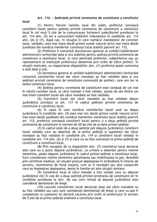 Art. 116. – Şedinţele privind ceremonia de constituire a consiliului
local
(1) Pentru fiecare consiliu local din judeţ, prefectul convoacă
consilierii locali pentru şedinţa privind ceremonia de constituire a consiliului
local în cel mult 5 zile de la comunicarea încheierii judecătoriei prevăzute la
art. 114 alin. (5) ori a comunicării hotărârii tribunalului în condiţiile art. 114
alin. (6) şi (7), după caz, în situaţia în care numărul mandatelor de consilier
local, validate, este mai mare decât primul număr natural strict mai mare decât
jumătate din numărul membrilor consiliului local stabilit potrivit art. 112.
(2) Prefectul îi comunică secretarului general al unităţii/subdiviziunii
administrativ-teritoriale data şi ora stabilite pentru şedinţa privind ceremonia de
constituire a consiliului local, la care participă prefectul, subprefectul sau un
reprezentant al instituţiei prefectului desemnat prin ordin de către prefect. În
situaţii motivate, cu respectarea dispoziţiilor alin. (1) prefectul poate comunica
o altă dată şi oră.
(3) Secretarul general al unităţii/subdiviziunii administrativ-teritoriale
comunică consilierilor locali ale căror mandate au fost validate data şi ora
şedinţei privind ceremonia de constituire convocată de prefect, care are loc la
sediul consiliului local.
(4) Şedinţa pentru ceremonia de constituire este condusă de cel mai
în vârstă consilier local, al cărui mandat a fost validat, ajutat de doi dintre cei
mai tineri consilieri locali ale căror mandate au fost validate.
(5) Consilierii locali ale căror mandate au fost validate depun
jurământul prevăzut la art. 117 în cadrul şedinţei privind ceremonia de
constituire a consiliului local.
(6) În cazul în care numărul consilierilor locali care au depus
jurământul în condiţiile alin. (5) este mai mic decât primul număr natural strict
mai mare decât jumătate din numărul membrilor consiliului local stabilit potrivit
art. 112, prefectul convoacă consilierii locali pentru o a doua şedinţă privind
ceremonia de constituire în termen de 20 de zile de la data primei şedinţe.
(7) În cadrul celei de a doua şedinţe pot depune jurământul consilierii
locali validaţi care au absentat de la prima şedinţă şi supleanţii ale căror
mandate au fost validate în condiţiile art. 119 şi consilierii locali validaţi în
condiţiile art. 114 alin. (6) şi (7) şi care nu au fost convocaţi la prima şedinţă de
constituire a consiliului local.
(8) Prin excepţie de la dispoziţiile alin. (7) consilierul local declarat
ales care nu a putut depune jurământul, ca urmare a absenţei pentru motive
temeinice, poate depune jurământul în cadrul primei şedinţe a consiliului local.
Sunt considerate motive temeinice spitalizarea sau imobilizarea la pat, dovedită
prin certificat medical, ori situaţii precum deplasarea în străinătate în interes de
serviciu, evenimente de forţă majoră, cum ar fi inundaţii sau alte catastrofe
care au împiedicat deplasarea, deces în familie ori alte situaţii similare.
(9) Consilierul local al cărui mandat a fost validat care nu depune
jurământul nici în cea de a doua şedinţă privind ceremonia de constituire ori în
condi iile prevăzute la alin. (8) sau care refuză să depună jurământul esteț
considerat demisionat de drept.
(10) Locurile consilierilor locali declaraţi aleşi ale căror mandate nu
au fost validate sau care sunt consideraţi demisionaţi de drept şi care nu pot fi
completate cu supleanţi se declară vacante prin ordin al prefectului în termen
de 5 zile de la prima şedinţă ordinară a consiliului local.
41
 