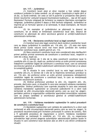 Art. 117. – Jurământul
(1) Consilierii locali aleşi al căror mandat a fost validat depun
următorul jurământ în limba română: Jur să respect Constituţia şi legile ţării şi
să fac, cu bună-credinţă, tot ceea ce stă în puterile şi priceperea mea pentru
binele locuitorilor comunei/oraşului/municipiului/judeţului... Aşa să îmi ajute
Dumnezeu! Formula religioasă de încheiere va respecta libertatea convingerilor
religioase, jurământul putând fi depus şi fără formula religioasă. Jurământul se
imprimă pe un formular special şi se semnează, în două exemplare, de fiecare
ales local.
(2) Un exemplar al jurământului se păstrează la dosarul de
constituire, iar al doilea se înmânează consilierului local ales. Dosarul de
constituire se păstrează de către secretarul general al unităţii/subdiviziunii
administrativ-teritoriale.
Art. 118. – Declararea consiliului local ca legal constituit
(1) Consiliul local este legal constituit dacă numărul consilierilor locali
care au depus jurământul în condiţiile art. 116 alin. (5) - (7) este mai mare
decât primul număr natural strict mai mare decât jumătate din numărul
membrilor consiliului local, stabilit potrivit art. 112.
(2) Data constituirii consiliului local este considerată data desfăşurării
primei şedinţe privind ceremonia de constituire a consiliului local, respectiv a
celei de a doua, după caz.
(3) În termen de 3 zile de la data constituirii consiliului local în
condiţiile alin.(1) sau (2), după caz, prefectul emite un ordin privind constatarea
îndeplinirii condiţiilor legale de constituire a consiliului local, care se comunică
secretarului general al unităţii/subdiviziunii administrativ-teritoriale şi se aduce
la cunoştinţă publică.
(4) În situaţia în care consiliul local nu este legal constituit în
condiţiile alin.(1), în termen de 3 zile de la împlinirea termenului prevăzut la
art. 116 alin. (6) prefectul emite un ordin privind constatarea neîndeplinirii
condiţiilor legale de constituire a consiliului local, în care se menţionează
motivele neconstituirii acestuia.
(5) Ordinul prefectului prevăzut la alin. (3), respectiv alin. (4),
prevede, dacă este cazul, şi situaţiile în care este necesară validarea mandatelor
supleanţilor. Ordinul prefectului care cuprinde situaţiile în care este necesară
validarea mandatelor supleanţilor se comunică judecătoriei în a cărei rază
teritorială se află circumscripţia electorală pentru care au avut loc alegeri,
partidelor politice şi organizaţiilor cetăţenilor aparţinând minorităţilor naţionale
care au propus candidaţi şi secretarului general al unităţii/subdiviziunii
administrativ-teritoriale.
Art. 119. – Validarea mandatelor supleanţilor în cadrul procedurii
de constituire a consiliului local
(1) Mandatele supleanţilor sunt validate de judecătoria în a cărei rază
teritorială se află circumscripţia electorală pentru care au avut loc alegeri, în
procedură necontencioasă,prin încheiere pronunţată în camera de consiliu, fără
a fi aplicabilă procedura de regularizare a cererii. Validarea mandatelor
supleanţilor se realizează în condiţiile art. 114 alin. (2), cu respectarea
prevederilor legii privind alegerea autorităţilor administraţiei publice locale în
situaţia în care consilierul local declarat ales se află în una dintre următoarele
situaţii:
42
 