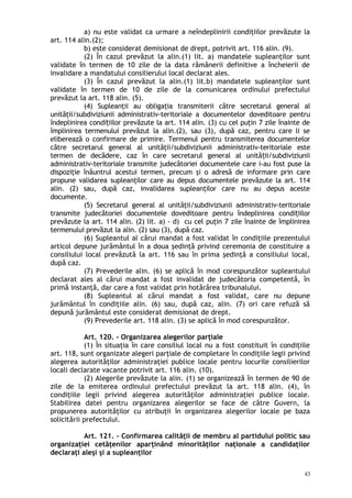 a) nu este validat ca urmare a neîndeplinirii condiţiilor prevăzute la
art. 114 alin.(2);
b) este considerat demisionat de drept, potrivit art. 116 alin. (9).
(2) În cazul prevăzut la alin.(1) lit. a) mandatele supleanţilor sunt
validate în termen de 10 zile de la data rămânerii definitive a încheierii de
invalidare a mandatului consilierului local declarat ales.
(3) În cazul prevăzut la alin.(1) lit.b) mandatele supleanţilor sunt
validate în termen de 10 de zile de la comunicarea ordinului prefectului
prevăzut la art. 118 alin. (5).
(4) Supleanţii au obligaţia transmiterii către secretarul general al
unităţii/subdiviziunii administrativ-teritoriale a documentelor doveditoare pentru
îndeplinirea condi iilor prevăzute la art. 114 alin. (3) cu cel puţin 7 zile înainte deț
împlinirea termenului prevăzut la alin.(2), sau (3), după caz, pentru care li se
eliberează o confirmare de primire. Termenul pentru transmiterea documentelor
către secretarul general al unităţii/subdiviziunii administrativ-teritoriale este
termen de decădere, caz în care secretarul general al unită ii/subdiviziuniiț
administrativ-teritoriale transmite judecătoriei documentele care i-au fost puse la
dispoziţie înăuntrul acestui termen, precum şi o adresă de informare prin care
propune validarea supleanţilor care au depus documentele prevăzute la art. 114
alin. (2) sau, după caz, invalidarea supleanţilor care nu au depus aceste
documente.
(5) Secretarul general al unităţii/subdiviziunii administrativ-teritoriale
transmite judecătoriei documentele doveditoare pentru îndeplinirea condi iilorț
prevăzute la art. 114 alin. (2) lit. a) - d) cu cel puţin 7 zile înainte de împlinirea
termenului prevăzut la alin. (2) sau (3), după caz.
(6) Supleantul al cărui mandat a fost validat în condiţiile prezentului
articol depune jurământul în a doua şedinţă privind ceremonia de constituire a
consiliului local prevăzută la art. 116 sau în prima şedinţă a consiliului local,
după caz.
(7) Prevederile alin. (6) se aplică în mod corespunzător supleantului
declarat ales al cărui mandat a fost invalidat de judecătoria competentă, în
primă instanţă, dar care a fost validat prin hotărârea tribunalului.
(8) Supleantul al cărui mandat a fost validat, care nu depune
jurământul în condiţiile alin. (6) sau, după caz, alin. (7) ori care refuză să
depună jurământul este considerat demisionat de drept.
(9) Prevederile art. 118 alin. (3) se aplică în mod corespunzător.
Art. 120. – Organizarea alegerilor parţiale
(1) În situaţia în care consiliul local nu a fost constituit în condiţiile
art. 118, sunt organizate alegeri parţiale de completare în condiţiile legii privind
alegerea autorităţilor administraţiei publice locale pentru locurile consilierilor
locali declarate vacante potrivit art. 116 alin. (10).
(2) Alegerile prevăzute la alin. (1) se organizează în termen de 90 de
zile de la emiterea ordinului prefectului prevăzut la art. 118 alin. (4), în
condiţiile legii privind alegerea autorităţilor administraţiei publice locale.
Stabilirea datei pentru organizarea alegerilor se face de către Guvern, la
propunerea autorităţilor cu atribuţii în organizarea alegerilor locale pe baza
solicitării prefectului.
Art. 121. – Confirmarea calităţii de membru al partidului politic sau
organizaţiei cetăţenilor aparţinând minorităţilor naţionale a candidaţilor
declaraţi aleşi şi a supleanţilor
43
 