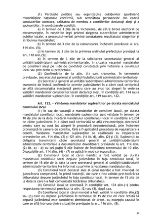 (1) Partidele politice sau organizaţiile cetăţenilor aparţinând
minorităţilor naţionale confirmă, sub semnătura persoanelor din cadrul
conducerilor acestora, calitatea de membru a consilierilor declaraţi aleşi şi a
supleanţilor, în următoarele condiţii:
a) în termen de 3 zile de la încheierea, de către biroul electoral de
circumscripţie, în condiţiile legii privind alegerea autorităţilor administraţiei
publice locale, a procesului-verbal privind constatarea rezultatului alegerilor şi
atribuirea mandatelor;
b) în termen de 3 zile de la comunicarea încheierii prevăzute la art.
114 alin. (5);
c) în termen de 3 zile de la primirea ordinului prefectului prevăzut la
art. 118 alin.(5);
d) în termen de 3 zile de la solicitarea secretarului general al
unităţii/subdiviziunii administrativ-teritoriale, în situaţia vacanţei mandatelor
de consilieri aleşi pe liste de candidaţi constatată prin hotărâre a consiliului
local sau prin ordin al prefectului.
(2) Confirmările de la alin. (1) sunt transmise, în termenele
prevăzute, secretarului general al unităţii/subdiviziunii administrativ-teritoriale.
(3) Secretarul general al unităţii/subdiviziunii administrativ-teritoriale
transmite de îndată confirmările primite judecătoriei în a cărei rază teritorială
se află circumscripţia electorală pentru care au avut loc alegeri în vederea
validării mandatelor consilierilor locali declaraţi aleşi, în condiţiile art. 114 sau a
validării mandatelor supleanţilor, în condiţiile art. 119 sau art. 122.
Art. 122. – Validarea mandatelor supleanţilor pe durata mandatului
consiliului local
(1) În caz de vacanţă a mandatelor de consilieri locali, pe durata
mandatului consiliului local, mandatele supleanţilor sunt validate în termen de
10 de zile de la data încetării mandatului consilierului local în condiţiile art.204
de către judecătoria în a cărei rază teritorială se află circumscripţia electorală
pentru care au avut loc alegeri în procedură necontencioasă, prin încheiere
pronunţată în camera de consiliu, fără a fi aplicabilă procedura de regularizare a
cererii. Validarea mandatelor supleanţilor se realizează cu respectarea
prevederilor art. 114 alin. (2) şi 121 alin. (1) lit. d), alin. (2) şi (3). Supleanţii au
obligaţia transmiterii către secretarul general al unităţii/subdiviziunii
administrativ-teritoriale a documentelor doveditoare prevăzute la art. 114 alin.
(2) lit. a) - d) cu cel puţin 5 zile înainte de împlinirea termenului de 10 zile.
Dispoziţiile art. 114 alin. (4) - (7) se aplică în mod corespunzător.
(2) Consilierul local al cărui mandat a fost validat pe durata
mandatului consiliului local depune jurământul în faţa consiliului local, în
termen de 15 zile de la data la care secretarul general al unităţii/subdiviziunii
administrativ-teritoriale l-a informat cu privire la validarea mandatului său.
(3) Consilierul local declarat ales al cărui mandat a fost invalidat de
judecătoria competentă, în primă instanţă, dar care a fost validat prin hotărârea
tribunalului depune jurământul în faţa consiliului local, în termen de 15 zile de
la data la care i-a fost comunicată hotărârea tribunalului.
(4) Consiliul local se convoacă în condiţiile art. 134 alin.(1) pentru
respectarea termenului prevăzut la alin. (2) sau (3), după caz.
(5) Consilierul local al cărui mandat a fost validat în condiţiile alin.(2)
sau (3) care nu depune jurământul în termenul de 15 de zile ori care refuză să
depună jurământul este considerat demisionat de drept, cu excepţia cazului în
care se află într-una dintre situaţiile prevăzute la art. 116 alin. (8).
44
 