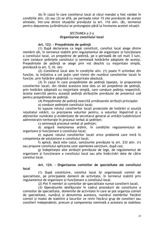 (6) În cazul în care consilierul local al cărui mandat a fost validat în
condiţiile alin. (2) sau (3) se află, pe perioada celor 15 zile prevăzute de aceste
alineate, într-una dintre situaţiile prevăzute la art. 116 alin. (8), termenul
pentru depunerea jurământului se prelungeşte până la încetarea acestei situaţii.
SECŢIUNEA a 2-a
Organizarea consiliului local
Art. 123. – Preşedintele de şedinţă
(1) După declararea ca legal constituit, consiliul local alege dintre
membrii săi, în termenul stabilit prin regulamentul de organizare i func ionareș ț
a consiliului local, un preşedinte de şedinţă, pe o perioadă de cel mult 3 luni,
care conduce şedinţele consiliului şi semnează hotărârile adoptate de acesta.
Preşedintele de şedinţă se alege prin vot deschis cu majoritate simplă,
prevăzută la art. 5, lit. ee).
(2) Consilierul local ales în condiţiile alin. (1) poate fi schimbat din
funcţie, la iniţiativa a cel puţin unei treimi din numărul consilierilor locali în
funcţie, prin hotărâre adoptată cu majoritate absolută.
(3) În cazul în care preşedintele de şedinţă lipseşte, la propunerea
consilierilor locali, din rândul acestora este ales un alt preşedinte de şedinţă,
prin hotărâre adoptată cu majoritate simplă, care conduce şedinţa respectivă.
Acesta exercită pentru această şedinţă atribuţiile prevăzute de prezentul cod
pentru preşedintele de şedinţă.
(4) Preşedintele de şedinţă exercită următoarele atribuţii principale:
a) conduce şedinţele consiliului local;
b) supune votului consilierilor locali proiectele de hotărâri şi anunţă
rezultatul votării, cu precizarea voturilor pentru, a voturilor împotrivă şi a
abţinerilor numărate şi evidenţiate de secretarul general al unităţii/subdiviziunii
administrativ-teritoriale în procesul verbal al şedinţei;
c) semnează procesul-verbal al şedinţei;
d) asigură menţinerea ordinii, în condiţiile regulamentului de
organizare şi funcţionare a consiliului local;
e) supune votului consilierilor locali orice problemă care intră în
competenţa de soluţionare a consiliului local;
f) aplică, dacă este cazul, sancţiunile prevăzute la art. 233 alin. (1)
sau propune consiliului aplicarea unor asemenea sancţiuni, după caz;
g) îndeplineşte alte atribuţii prevăzute de lege, de regulamentul de
organizare şi funcţionare a consiliului local sau alte însărcinări date de către
consiliul local.
Art. 124. – Organizarea comisiilor de specialitate ale consiliului
local
(1) După constituire, consiliul local îşi organizează comisii de
specialitate, pe principalele domenii de activitate, în termenul stabilit prin
regulamentul de organizare i func ionare a consiliului local.ș ț
(2) Pot fi membri ai comisiilor de specialitate numai consilierii locali.
(3) Operaţiunile desfăşurate în cadrul procedurii de constituire a
comisiilor de specialitate, domeniile de activitate în care se pot organiza comisii
de specialitate, numărul şi denumirea acestora, numărul membrilor fiecărei
comisii şi modul de stabilire a locurilor ce revin fiecărui grup de consilieri sau
consilieri independenţi, precum şi componenţa nominală a acestora se stabilesc
45
 