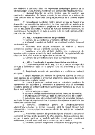 prin hotărâre a consiliului local, cu respectarea configuraţiei politice de la
ultimele alegeri locale. Numărul membrilor unei comisii este întotdeauna impar.
(4) Numărul locurilor ce revine fiecărui grup de consilieri sau
consilierilor independenţi în fiecare comisie de specialitate se stabileşte de
către consiliul local, cu respectarea configuraţiei politice de la ultimele alegeri
locale.
(5) Nominalizarea membrilor fiecărei comisii se face de fiecare grup
de consilieri iar a consilierilor independenţi de către consiliul local, avându-se in
vedere de regulă, opţiunea acestora, pregătirea lor profesionala si domeniul in
care îşi desfăşoară activitatea. În funcţie de numărul membrilor consiliului, un
consilier poate face parte din cel puţin o comisie şi din cel mult 3 comisii, dintre
care una este comisia de bază.
Art. 125. – Atribuţiile comisiilor de specialitate
(1) Comisiile de specialitate au următoarele atribuţii principale:
a) analizează proiectele de hotărâri ale consiliului local din domeniul
lor de activitate;
b) întocmesc avize asupra proiectelor de hotărâri şi asupra
problemelor analizate, pe care le prezintă consiliului local;
c) îndeplinesc orice alte atribuţii stabilite prin regulamentul de
organizare şi funcţionare a consiliului local sau însărcinări date prin hotărâri ale
consiliului local, dacă acestea au legătură cu activitatea lor.
(2) Comisiile de specialitate adoptă avize cu majoritate simplă.
Art. 126. – Preşedintele şi secretarul comisiei de specialitate
(1) Comisiile de specialitate îşi aleg, prin votul deschis al majorităţii
absolute a consilierilor locali ce o compun, câte un preşedinte şi câte un
secretar.
(2) Preşedintele comisiei de specialitate are următoarele atribuţii
principale:
a) asigură reprezentarea comisiei în raporturile acesteia cu consiliul
local, aparatul de specialitate al primarului, organismele prestatoare de servicii
publice locale şi cu celelalte comisii;
b) convoacă şedinţele comisiei conform procedurii prevăzute în
regulamentul de organizare şi funcţionare a consiliului local şi informează
secretarul general al unităţii/subdiviziunii administrativ teritoriale cu privire la
data şi locul şedinţei;
c) conduce şedinţele comisiei;
d) susţine în şedinţele consiliului local avizele formulate de comisie;
e) anunţă rezultatul votării, pe baza datelor comunicate de secretar;
f) îndeplineşte orice alte atribuţii referitoare la activitatea comisiei,
prevăzute de lege, de regulamentul de organizare şi funcţionare a consiliului sau
stabilite de consiliul local;
g) comunică secretarului general al unităţii/subdiviziunii
administrativ-teritoriale in termen rezonabil, până la finalul fiecărei luni
calendaristice, prezenţa şi procesele-verbale ale fiecărei şedinţe ale comisiei de
specialitate.
(3) Preşedintele comisiei de specialitate poate propune ca la lucrările
comisiei să participe şi alte persoane din afara acesteia, dacă apreciază că este
necesar şi poate participa la lucrările celorlalte comisii care examinează
probleme ce prezintă importanţă pentru comisia pe care o conduce.
(4) Secretarul comisiei îndeplineşte următoarele atribuţii principale:
46
 