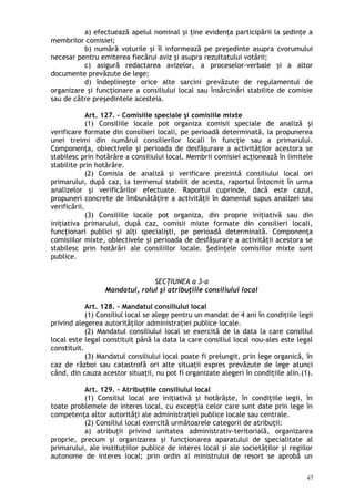 a) efectuează apelul nominal şi ţine evidenţa participării la şedinţe a
membrilor comisiei;
b) numără voturile şi îl informează pe preşedinte asupra cvorumului
necesar pentru emiterea fiecărui aviz şi asupra rezultatului votării;
c) asigură redactarea avizelor, a proceselor-verbale şi a altor
documente prevăzute de lege;
d) îndeplineşte orice alte sarcini prevăzute de regulamentul de
organizare şi funcţionare a consiliului local sau însărcinări stabilite de comisie
sau de către preşedintele acesteia.
Art. 127. – Comisiile speciale şi comisiile mixte
(1) Consiliile locale pot organiza comisii speciale de analiză şi
verificare formate din consilieri locali, pe perioadă determinată, la propunerea
unei treimi din numărul consilierilor locali în funcţie sau a primarului.
Componenţa, obiectivele şi perioada de desfăşurare a activităţilor acestora se
stabilesc prin hotărâre a consiliului local. Membrii comisiei acţionează în limitele
stabilite prin hotărâre.
(2) Comisia de analiză şi verificare prezintă consiliului local ori
primarului, după caz, la termenul stabilit de acesta, raportul întocmit în urma
analizelor şi verificărilor efectuate. Raportul cuprinde, dacă este cazul,
propuneri concrete de îmbunătăţire a activităţii în domeniul supus analizei sau
verificării.
(3) Consiliile locale pot organiza, din proprie iniţiativă sau din
iniţiativa primarului, după caz, comisii mixte formate din consilieri locali,
funcţionari publici şi alţi specialişti, pe perioadă determinată. Componenţa
comisiilor mixte, obiectivele şi perioada de desfăşurare a activităţii acestora se
stabilesc prin hotărâri ale consiliilor locale. Şedinţele comisiilor mixte sunt
publice.
SECŢIUNEA a 3-a
Mandatul, rolul şi atribuţiile consiliului local
Art. 128. – Mandatul consiliului local
(1) Consiliul local se alege pentru un mandat de 4 ani în condiţiile legii
privind alegerea autorităţilor administraţiei publice locale.
(2) Mandatul consiliului local se exercită de la data la care consiliul
local este legal constituit până la data la care consiliul local nou-ales este legal
constituit.
(3) Mandatul consiliului local poate fi prelungit, prin lege organică, în
caz de război sau catastrofă ori alte situaţii expres prevăzute de lege atunci
când, din cauza acestor situaţii, nu pot fi organizate alegeri în condiţiile alin.(1).
Art. 129. – Atribuţiile consiliului local
(1) Consiliul local are iniţiativă şi hotărăşte, în condiţiile legii, în
toate problemele de interes local, cu excepţia celor care sunt date prin lege în
competenţa altor autorităţi ale administraţiei publice locale sau centrale.
(2) Consiliul local exercită următoarele categorii de atribuţii:
a) atribuţii privind unitatea administrativ-teritorială, organizarea
proprie, precum şi organizarea şi funcţionarea aparatului de specialitate al
primarului, ale instituţiilor publice de interes local şi ale societăţilor şi regiilor
autonome de interes local; prin ordin al ministrului de resort se aprobă un
47
 