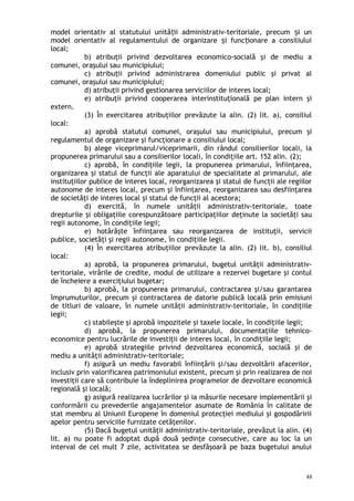 model orientativ al statutului unită ii administrativ-teritoriale, precum i unț ș
model orientativ al regulamentului de organizare i func ionare a consiliuluiș ț
local;
b) atribuţii privind dezvoltarea economico-socială şi de mediu a
comunei, oraşului sau municipiului;
c) atribuţii privind administrarea domeniului public şi privat al
comunei, oraşului sau municipiului;
d) atribuţii privind gestionarea serviciilor de interes local;
e) atribuţii privind cooperarea interinstituţională pe plan intern şi
extern.
(3) În exercitarea atribuţiilor prevăzute la alin. (2) lit. a), consiliul
local:
a) aprobă statutul comunei, oraşului sau municipiului, precum şi
regulamentul de organizare şi funcţionare a consiliului local;
b) alege viceprimarul/viceprimarii, din rândul consilierilor locali, la
propunerea primarului sau a consilierilor locali, în condiţiile art. 152 alin. (2);
c) aprobă, în condiţiile legii, la propunerea primarului, înfiinţarea,
organizarea şi statul de funcţii ale aparatului de specialitate al primarului, ale
instituţiilor publice de interes local, reorganizarea şi statul de funcţii ale regiilor
autonome de interes local, precum şi înfiinţarea, reorganizarea sau desfiinţarea
de societăţi de interes local şi statul de funcţii al acestora;
d) exercită, în numele unităţii administrativ-teritoriale, toate
drepturile şi obligaţiile corespunzătoare participaţiilor deţinute la societăţi sau
regii autonome, în condiţiile legii;
e) hotărăşte înfiinţarea sau reorganizarea de instituţii, servicii
publice, societăţi şi regii autonome, în condiţiile legii.
(4) În exercitarea atribuţiilor prevăzute la alin. (2) lit. b), consiliul
local:
a) aprobă, la propunerea primarului, bugetul unităţii administrativ-
teritoriale, virările de credite, modul de utilizare a rezervei bugetare şi contul
de încheiere a exerciţiului bugetar;
b) aprobă, la propunerea primarului, contractarea şi/sau garantarea
împrumuturilor, precum şi contractarea de datorie publică locală prin emisiuni
de titluri de valoare, în numele unităţii administrativ-teritoriale, în condiţiile
legii;
c) stabileşte şi aprobă impozitele şi taxele locale, în condiţiile legii;
d) aprobă, la propunerea primarului, documentaţiile tehnico-
economice pentru lucrările de investiţii de interes local, în condiţiile legii;
e) aprobă strategiile privind dezvoltarea economică, socială şi de
mediu a unităţii administrativ-teritoriale;
f) asigură un mediu favorabil înfiinţării şi/sau dezvoltării afacerilor,
inclusiv prin valorificarea patrimoniului existent, precum şi prin realizarea de noi
investiţii care să contribuie la îndeplinirea programelor de dezvoltare economică
regională şi locală;
g) asigură realizarea lucrărilor şi ia măsurile necesare implementării şi
conformării cu prevederile angajamentelor asumate de România în calitate de
stat membru al Uniunii Europene în domeniul protecţiei mediului şi gospodăririi
apelor pentru serviciile furnizate cetăţenilor.
(5) Dacă bugetul unităţii administrativ-teritoriale, prevăzut la alin. (4)
lit. a) nu poate fi adoptat după două şedinţe consecutive, care au loc la un
interval de cel mult 7 zile, activitatea se desfăşoară pe baza bugetului anului
48
 