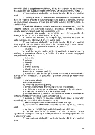precedent până la adoptarea noului buget, dar nu mai târziu de 45 de zile de la
data publicării legii bugetului de stat în Monitorul Oficial al României, Partea I.
(6) În exercitarea atribuţiilor prevăzute la alin. (2) lit. c), consiliul
local:
a) hotărăşte darea în administrare, concesionarea, închirierea sau
darea în folosinţă gratuită a bunurilor proprietate publică a comunei, oraşului
sau municipiului, după caz, precum şi a serviciilor publice de interes local, în
condiţiile legii;
b) hotărăşte vânzarea, darea în administrare, concesionarea, darea în
folosinţă gratuită sau închirierea bunurilor proprietate privată a comunei,
oraşului sau municipiului, după caz, în condiţiile legii;
c) avizează sau aprobă, în condiţiile legii, documentaţiile de
amenajare a teritoriului şi urbanism ale localităţilor;
d) atribuie sau schimbă, în condiţiile legii, denumiri de străzi, de
pieţe şi de orice alte obiective de interes public local.
(7) În exercitarea atribuţiilor prevăzute la alin. (2) lit. d), consiliul
local asigură, potrivit competenţei sale şi în condiţiile legii, cadrul necesar
pentru furnizarea serviciilor publice de interes local privind:
a) educaţia;
b) serviciile sociale pentru protecţia copilului, a persoanelor cu
handicap, a persoanelor vârstnice, a familiei şi a altor persoane sau grupuri
aflate în nevoie socială;
c) sănătatea;
d) cultura;
e) tineretul;
f) sportul;
g) ordinea publică;
h) situaţiile de urgenţă;
i) protecţia şi refacerea mediului;
j) conservarea, restaurarea şi punerea în valoare a monumentelor
istorice şi de arhitectură, a parcurilor, grădinilor publice şi rezervaţiilor
naturale;
k) dezvoltarea urbană;
l) evidenţa persoanelor;
m) podurile şi drumurile publice;
n) serviciile comunitare de utilităţi publice de interes local;
o) serviciile de urgenţă de tip salvamont, salvamar şi de prim ajutor;
p) activităţile de administraţie social-comunitară;
q) locuinţele sociale şi celelalte unităţi locative aflate în proprietatea
unităţii administrativ-teritoriale sau în administrarea sa;
r) punerea în valoare, în interesul colectivită ii locale, a resurselorț
naturale de pe raza unităţii administrativ-teritoriale;
s) alte servicii publice de interes local stabilite prin lege.
(8) În exercitarea atribuţiilor prevăzute la alin. (2) lit. d), consiliul
local:
a) sprijină, în condiţiile legii, activitatea cultelor religioase;
b) aprobă construirea locuinţelor sociale, criteriile pentru
repartizarea locuinţelor sociale şi a utilităţilor locative aflate în proprietatea sau
în administrarea sa.
(9) În exercitarea atribuţiilor prevăzute la alin. (2) lit. e), consiliul
local:
49
 