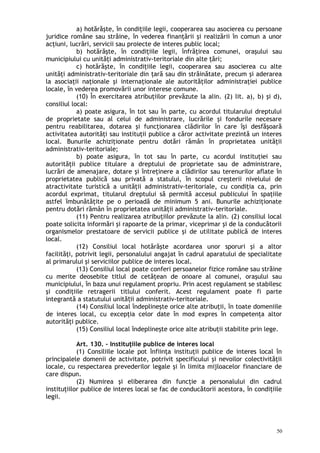 a) hotărăşte, în condiţiile legii, cooperarea sau asocierea cu persoane
juridice române sau străine, în vederea finanţării şi realizării în comun a unor
acţiuni, lucrări, servicii sau proiecte de interes public local;
b) hotărăşte, în condiţiile legii, înfrăţirea comunei, oraşului sau
municipiului cu unităţi administrativ-teritoriale din alte ţări;
c) hotărăşte, în condiţiile legii, cooperarea sau asocierea cu alte
unităţi administrativ-teritoriale din ţară sau din străinătate, precum şi aderarea
la asociaţii naţionale şi internaţionale ale autorităţilor administraţiei publice
locale, în vederea promovării unor interese comune.
(10) În exercitarea atribuţiilor prevăzute la alin. (2) lit. a), b) şi d),
consiliul local:
a) poate asigura, în tot sau în parte, cu acordul titularului dreptului
de proprietate sau al celui de administrare, lucrările şi fondurile necesare
pentru reabilitarea, dotarea şi funcţionarea clădirilor în care îşi desfăşoară
activitatea autorităţi sau instituţii publice a căror activitate prezintă un interes
local. Bunurile achiziţionate pentru dotări rămân în proprietatea unităţii
administrativ-teritoriale;
b) poate asigura, în tot sau în parte, cu acordul instituţiei sau
autorităţii publice titulare a dreptului de proprietate sau de administrare,
lucrări de amenajare, dotare şi întreţinere a clădirilor sau terenurilor aflate în
proprietatea publică sau privată a statului, în scopul creşterii nivelului de
atractivitate turistică a unităţii administrativ-teritoriale, cu condiţia ca, prin
acordul exprimat, titularul dreptului să permită accesul publicului în spaţiile
astfel îmbunătăţite pe o perioadă de minimum 5 ani. Bunurile achiziţionate
pentru dotări rămân în proprietatea unităţii administrativ-teritoriale.
(11) Pentru realizarea atribuţiilor prevăzute la alin. (2) consiliul local
poate solicita informări şi rapoarte de la primar, viceprimar şi de la conducătorii
organismelor prestatoare de servicii publice şi de utilitate publică de interes
local.
(12) Consiliul local hotărăşte acordarea unor sporuri şi a altor
facilităţi, potrivit legii, personalului angajat în cadrul aparatului de specialitate
al primarului şi serviciilor publice de interes local.
(13) Consiliul local poate conferi persoanelor fizice române sau străine
cu merite deosebite titlul de cetăţean de onoare al comunei, oraşului sau
municipiului, în baza unui regulament propriu. Prin acest regulament se stabilesc
şi condiţiile retragerii titlului conferit. Acest regulament poate fi parte
integrantă a statutului unită ii administrativ-teritoriale.ț
(14) Consiliul local îndeplineşte orice alte atribuţii, în toate domeniile
de interes local, cu excepţia celor date în mod expres în competenţa altor
autorităţi publice.
(15) Consiliul local îndeplineşte orice alte atribuţii stabilite prin lege.
Art. 130. – Instituţiile publice de interes local
(1) Consiliile locale pot înfiinţa instituţii publice de interes local în
principalele domenii de activitate, potrivit specificului şi nevoilor colectivităţii
locale, cu respectarea prevederilor legale şi în limita mijloacelor financiare de
care dispun.
(2) Numirea şi eliberarea din funcţie a personalului din cadrul
instituţiilor publice de interes local se fac de conducătorii acestora, în condiţiile
legii.
50
 