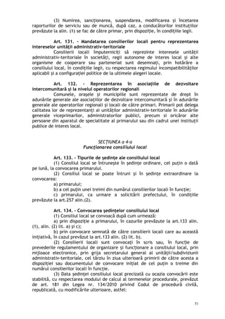 (3) Numirea, sancţionarea, suspendarea, modificarea şi încetarea
raporturilor de serviciu sau de muncă, după caz, a conducătorilor instituţiilor
prevăzute la alin. (1) se fac de către primar, prin dispozi ie, în condiţiile legii.ț
Art. 131. – Mandatarea consilierilor locali pentru reprezentarea
intereselor unităţii administrativ-teritoriale
Consilierii locali împuterniciţi să reprezinte interesele unităţii
administrativ-teritoriale în societăţi, regii autonome de interes local şi alte
organisme de cooperare sau parteneriat sunt desemnaţi, prin hotărâre a
consiliului local, în condiţiile legii, cu respectarea regimului incompatibilităţilor
aplicabil şi a configuraţiei politice de la ultimele alegeri locale.
Art. 132. – Reprezentarea în asociaţiile de dezvoltare
intercomunitară şi la nivelul operatorilor regionali
Comunele, oraşele şi municipiile sunt reprezentate de drept în
adunările generale ale asociaţiilor de dezvoltare intercomunitară şi în adunările
generale ale operatorilor regionali şi locali de către primari. Primarii pot delega
calitatea lor de reprezentanţi ai unităţilor administrativ-teritoriale în adunările
generale viceprimarilor, administratorilor publici, precum si oricăror alte
persoane din aparatul de specialitate al primarului sau din cadrul unei instituţii
publice de interes local.
SECŢIUNEA a 4-a
Funcţionarea consiliului local
Art. 133. – Tipurile de şedinţe ale consiliului local
(1) Consiliul local se întruneşte în şedinţe ordinare, cel puţin o dată
pe lună, la convocarea primarului.
(2) Consiliul local se poate întruni şi în şedinţe extraordinare la
convocarea:
a) primarului;
b) a cel puţin unei treimi din numărul consilierilor locali în funcţie;
c) primarului, ca urmare a solicitării prefectului, în condiţiile
prevăzute la art.257 alin.(2).
Art. 134. – Convocarea şedinţelor consiliului local
(1) Consiliul local se convoacă după cum urmează:
a) prin dispoziţie a primarului, în cazurile prevăzute la art.133 alin.
(1), alin. (2) lit. a) şi c);
b) prin convocare semnată de către consilierii locali care au această
iniţiativă, în cazul prevăzut la art.133 alin. (2) lit. b).
(2) Consilierii locali sunt convocaţi în scris sau, în func ie deț
prevederile regulamentului de organizare i func ionare a consiliului local, prinș ț
mijloace electronice, prin grija secretarului general al unităţii/subdiviziunii
administrativ-teritoriale, cel târziu în ziua ulterioară primirii de către acesta a
dispoziţiei sau documentului de convocare iniţiat de cel puţin o treime din
numărul consilierilor locali în funcţie.
(3) Data şedinţei consiliului local precizată cu ocazia convocării este
stabilită, cu respectarea modului de calcul al termenelor procedurale, prevăzut
de art. 181 din Legea nr. 134/2010 privind Codul de procedură civilă,
republicată, cu modificările ulterioare, astfel:
51
 