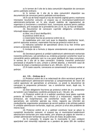 a) în termen de 5 zile de la data comunicării dispoziţiei de convocare
pentru şedinţele ordinare;
b) în termen de 3 zile de la data comunicării dispoziţiei sau
documentului de convocare pentru şedinţele extraordinare.
(4) În caz de forţă majoră şi/sau de maximă urgenţă pentru rezolvarea
intereselor locuitorilor comunei, ai oraşului sau ai municipiului/subdiviziunii
administrativ-teritoriale ori în alte situaţii stabilite de regulamentul de
organizare şi funcţionare a consiliului local, convocarea acestuia pentru şedinţa
extraordinară, prin excepţie de la prevederile alin.(3) lit. b), se face de îndată.
(5) Documentul de convocare cuprinde obligatoriu următoarele
informaţii despre şedinţă:
a) data, ora şi locul desfăşurării;
b) proiectul ordinii de zi;
c) materialele înscrise pe proiectul ordinii de zi;
d) modalitatea prin care sunt puse la dispoziţia consilierilor locali,
potrivit opţiunilor acestora, materialele înscrise pe proiectul ordinii de zi;
e) indicarea comisiilor de specialitate cărora le-au fost trimise spre
avizare proiectele de hotărâri;
f) invitaţia de a formula şi depune amendamente asupra proiectelor
de hotărâri.
(6) Secretarul general al unităţii/subdiviziunii administrativ-teritoriale
transmite prefectului, sub semnătura sa, evidenţa prezenţei consilierilor locali la
convocările pentru şedinţele care nu s-au putut desfăşură din lipsa cvorumului,
în termen de 3 zile de la data convocării. Evidenţa transmisă prefectului
precizează şi situaţiile în care, urmare a ultimei absenţe, a intervenit cazul de
încetare de drept a mandatului prevăzut la art. 204 alin. (2) lit. e).
(7) În toate cazurile, convocarea se consemnează în procesul-verbal al
şedinţei.
Art. 135. – Ordinea de zi
(1) Proiectul ordinii de zi se redactează de către secretarul general al
unităţii/subdiviziunii administrativ-teritoriale i compartimentele de resort dinș
cadrul aparatului de specialitate al primarului, ca anexă la documentul de
convocare la propunerea primarului sau a consilierilor locali, după caz, în
condiţiile legii.
(2) Este obligatorie înscrierea pe proiectul ordinii de zi a proiectelor
de hotărâri care îndeplinesc condiţiile prevăzute la art. 136 alin. (8).
(3) Proiectul ordinii de zi a sedin ei consiliului local poate cuprindeț
proiecte de hotărâri, cu menţionarea titlului şi a iniţiatorului, rapoarte ale
primarului, ale viceprimarului, ale consilierilor locali, ale comisiilor de
specialitate, ale comisiilor speciale sau mixte, rapoarte sau informări ale
conducătorilor organismelor prestatoare de servicii publice şi de utilitate publică
în unităţile administrativ-teritoriale, după caz, precum i orice alte probleme deș
interes local.
(4) Proiectul ordinii de zi a şedinţei consiliului local se aduce la
cunoştinţă locuitorilor comunei, ai oraşului sau ai municipiului/subdiviziunii
administrativ-teritoriale prin mass-media, prin afişarea pe pagina de internet a
unităţii administrativ-teritoriale sau prin orice alt mijloc de publicitate.
(5) În comunele, în oraşele sau în municipiile în care cetăţenii
aparţinând unei minorităţi naţionale au o pondere de peste 20% din numărul
52
 