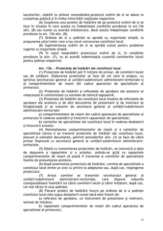locuitorilor, stabilit la ultimul recensământ,proiectul ordinii de zi se aduce la
cunoştinţa publică şi în limba minorităţii naţionale respective.
(6) Scoaterea unui proiect de hotărâre de pe proiectul ordinii de zi se
face în situaţia în care acesta nu îndeplineşte condiţiile prevăzute la art.136
alin. (8) sau numai cu acordul iniţiatorului, dacă acesta îndeplineşte condiţiile
prevăzute la art. 136 alin. (8).
(7) Ordinea de zi a edin ei se aprobă cu majoritate simplă, laș ț
propunerea celui/celor care a/au cerut convocarea consiliului local.
(8) Suplimentarea ordinii de zi se aprobă numai pentru probleme
urgente cu majoritate simplă.
(9) În cazul neaprobării proiectului ordinii de zi, în condiţiile
prevăzute la alin. (7), nu se acordă indemnizaţia cuvenită consilierilor locali
pentru şedinţa respectivă.
Art. 136. – Proiectele de hotărâri ale consiliului local
(1) Proiectele de hotărâri pot fi iniţiate de primar, de consilierii locali
sau de cetăţeni. Elaborarea proiectelor se face de cei care le propun, cu
sprijinul secretarului general al unităţii/subdiviziunii administrativ-teritoriale şi
al compartimentelor de resort din cadrul aparatului de specialitate al
primarului.
(2) Proiectele de hotărâri şi referatele de aprobare ale acestora se
redactează în conformitate cu normele de tehnică legislativă.
(3) Proiectele de hotărâri ale consiliului local însoţite de referatele de
aprobare ale acestora şi de alte documente de prezentare i de motivare seș
înregistrează şi se transmit de secretarul general al unităţii/subdiviziunii
administrativ-teritoriale:
a) compartimentelor de resort din cadrul aparatului de specialitate al
primarului în vederea analizării şi întocmirii rapoartelor de specialitate;
b) comisiilor de specialitate ale consiliului local în vederea dezbaterii
şi întocmirii avizelor.
(4) Nominalizarea compartimentelor de resort şi a comisiilor de
specialitate cărora li se transmit proiectele de hotărâri ale consiliului local,
precum şi celelalte documente, potrivit prevederilor alin. (3) se face de către
primar împreună cu secretarul general al unităţii/subdiviziunii administrativ-
teritoriale.
(5) Odată cu transmiterea proiectelor de hotărâri, se comunică şi data
de depunere a rapoartelor şi a avizelor, avându-se grijă ca rapoartele
compartimentelor de resort să poată fi transmise şi comisiilor de specialitate
înainte de pronunţarea acestora.
(6) După examinarea proiectului de hotărâre, comisia de specialitate a
consiliului local emite un aviz cu privire la adoptarea sau, după caz, respingerea
proiectului.
(7) Avizul comisiei se transmite secretarului general al
unităţii/subdiviziunii administrativ-teritoriale, care dispune măsurile
corespunzătoare înaintării lui către consilierii locali şi către iniţiatori, după caz,
cel mai târziu în ziua şedinţei.
(8) Fiecare proiect de hotărâre înscris pe ordinea de zi a şedinţei
consiliului local este supus dezbaterii numai dacă este însoţit de:
a) referatul de aprobare, ca instrument de prezentare şi motivare,
semnat de iniţiator;
b) rapoartele compartimentelor de resort din cadrul aparatului de
specialitate al primarului;
53
 