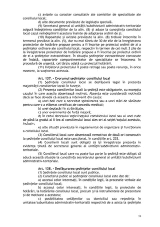 c) avizele cu caracter consultativ ale comisiilor de specialitate ale
consiliului local;
d) alte documente prevăzute de legislaţia specială.
(9) Secretarul general al unită ii/subdiviziunii administrativ-teritorialeț
asigură îndeplinirea condi iilor de la alin. (8) i aduce la cuno tin a consiliuluiț ș ș ț
local cazul neîndeplinirii acestora înainte de adoptarea ordinii de zi.
(10) Rapoartele şi avizele prevăzute la alin. (8) trebuie întocmite în
termenul prevăzut la alin. (5), dar nu mai târziu de 30 de zile de la înregistrarea
proiectelor de hotărâre propuse pentru a fi înscrise pe proiectul ordinii de zi a
şedinţelor ordinare ale consiliului local, respectiv în termen de cel mult 3 zile de
la înregistrarea proiectelor de hotărâre propuse a fi înscrise pe proiectul ordinii
de zi a şedinţelor extraordinare. În situaţia şedinţelor extraordinare convocate
de îndată, rapoartele compartimentelor de specialitate se întocmesc în
procedură de urgenţă, cel târziu odată cu proiectul hotărârii.
(11) Iniţiatorul proiectului îl poate retrage sau poate renunţa, în orice
moment, la susţinerea acestuia.
Art. 137. – Cvorumul şedinţelor consiliului local
(1) Şedinţele consiliului local se desfăşoară legal în prezenţa
majorităţii consilierilor locali în funcţie.
(2) Prezenţa consilierilor locali la şedinţă este obligatorie, cu excepţia
cazului în care aceştia absentează motivat. Absenţa este considerată motivată
dacă se face dovada că aceasta a intervenit din cauza:
a) unei boli care a necesitat spitalizarea sau a unei stări de sănătate
pentru care s-a eliberat certificat de concediu medical;
b) unei deplasări în străinătate;
c) unor evenimente de forţă majoră;
d) în cazul decesului soţiei/soţului consilierului local sau al unei rude
de până la gradul al II-lea al consilierului local ales ori al so iei/so ului acestuia,ț ț
inclusiv;
e) alte situa ii prevăzute în regulamentul de organizare i func ionareț ș ț
a consiliului local.
(3) Consilierul local care absentează nemotivat de două ori consecutiv
la şedinţele consiliului local este sancţionat, în condiţiile art. 233.
(4) Consilierii locali sunt obligaţi să îşi înregistreze prezenţa în
evidenţa ţinută de secretarul general al unităţii/subdiviziunii administrativ-
teritoriale.
(5) Consilierul local care nu poate lua parte la şedinţă este obligat să
aducă această situaţie la cuno tin a secretarului general al unităţii/subdiviziuniiș ț
administrativ-teritoriale.
Art. 138. – Desfăşurarea şedinţelor consiliului local
(1) Şedinţele consiliului local sunt publice.
(2) Caracterul public al edin elor consiliului local este dat de:ș ț
a) accesul celor interesa i, în condi iile legii, la procesele verbale aleț ț
edin elor consiliului local;ș ț
b) accesul celor interesa i, în condi iile legii, la proiectele deț ț
hotărâri, la hotărârile consiliului local, precum i la instrumentele de prezentareș
i de motivare a acestora;ș
c) posibilitatea cetă enilor cu domiciliul sau re edin a înț ș ț
unitatea/subunitatea administrativ-teritorială respectivă de a asista la edin eleș ț
54
 