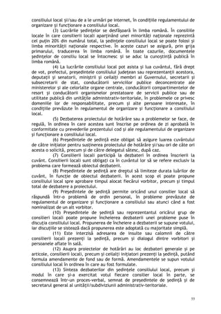 consiliului local i/sau de a le urmări pe internet, în condi iile regulamentului deș ț
organizare i func ionare a consiliului local.ș ț
(3) Lucrările şedinţelor se desfăşoară în limba română. În consiliile
locale în care consilierii locali aparţinând unei minorităţi naţionale reprezintă
cel puţin 20% din numărul total, la şedinţele consiliului local se poate folosi şi
limba minorităţii naţionale respective. În aceste cazuri se asigură, prin grija
primarului, traducerea în limba română. În toate cazurile, documentele
şedinţelor de consiliu local se întocmesc i se aduc la cuno tin ă publică înș ș ț
limba română.
(4) La lucrările consiliului local pot asista şi lua cuvântul, fără drept
de vot, prefectul, preşedintele consiliului judeţean sau reprezentanţii acestora,
deputaţii şi senatorii, miniştrii şi ceilalţi membri ai Guvernului, secretarii şi
subsecretarii de stat, conducătorii serviciilor publice deconcentrate ale
ministerelor şi ale celorlalte organe centrale, conducătorii compartimentelor de
resort şi conducătorii organismelor prestatoare de servicii publice sau de
utilitate publică din unităţile administrativ-teritoriale, în problemele ce privesc
domeniile lor de responsabilitate, precum şi alte persoane interesate, în
condiţiile prevăzute în regulamentul de organizare şi funcţionare a consiliului
local.
(5) Dezbaterea proiectului de hotărâre sau a problemelor se face, de
regulă, în ordinea în care acestea sunt înscrise pe ordinea de zi aprobată în
conformitate cu prevederile prezentului cod şi ale regulamentului de organizare
şi funcţionare a consiliului local.
(6) Preşedintele de şedinţă este obligat să asigure luarea cuvântului
de către iniţiator pentru susţinerea proiectului de hotărâre şi/sau ori de câte ori
acesta o solicită, precum şi de către delegatul sătesc, după caz.
(7) Consilierii locali participă la dezbateri în ordinea înscrierii la
cuvânt. Consilierii locali sunt obligaţi ca în cuvântul lor să se refere exclusiv la
problema care formează obiectul dezbaterii.
(8) Preşedintele de şedinţă are dreptul să limiteze durata luărilor de
cuvânt, în funcţie de obiectul dezbaterii. În acest scop el poate propune
consiliului local spre aprobare timpul alocat fiecărui vorbitor, precum şi timpul
total de dezbatere a proiectului.
(9) Preşedintele de şedinţă permite oricând unui consilier local să
răspundă într-o problemă de ordin personal, în probleme prevăzute de
regulamentul de organizare şi funcţionare a consiliului sau atunci când a fost
nominalizat de un alt vorbitor.
(10) Preşedintele de şedinţă sau reprezentantul oricărui grup de
consilieri locali poate propune încheierea dezbaterii unei probleme puse în
discuţia consiliului local. Propunerea de încheiere a dezbaterii se supune votului,
iar discuţiile se sistează dacă propunerea este adoptată cu majoritate simplă.
(11) Este interzisă adresarea de insulte sau calomnii de către
consilierii locali prezenţi la şedinţă, precum şi dialogul dintre vorbitori şi
persoanele aflate în sală.
(12) Asupra proiectelor de hotărâri au loc dezbateri generale şi pe
articole, consilierii locali, precum şi ceilalţi iniţiatori prezenţi la şedinţă, putând
formula amendamente de fond sau de formă. Amendamentele se supun votului
consiliului local în ordinea în care au fost formulate.
(13) Sinteza dezbaterilor din şedinţele consiliului local, precum şi
modul în care şi-a exercitat votul fiecare consilier local în parte, se
consemnează într-un proces-verbal, semnat de preşedintele de şedinţă şi de
secretarul general al unităţii/subdiviziunii administrativ-teritoriale.
55
 