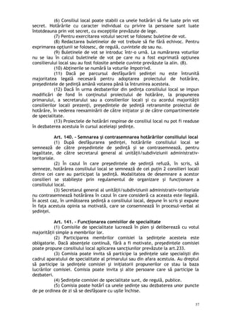 (6) Consiliul local poate stabili ca unele hotărâri să fie luate prin vot
secret. Hotărârile cu caracter individual cu privire la persoane sunt luate
întotdeauna prin vot secret, cu excepţiile prevăzute de lege.
(7) Pentru exercitarea votului secret se folosesc buletine de vot.
(8) Redactarea buletinelor de vot trebuie să fie fără echivoc. Pentru
exprimarea opţiunii se folosesc, de regulă, cuvintele da sau nu.
(9) Buletinele de vot se introduc într-o urnă. La numărarea voturilor
nu se iau în calcul buletinele de vot pe care nu a fost exprimată opţiunea
consilierului local sau au fost folosite ambele cuvinte prevăzute la alin. (8).
(10) Abţinerile se numără la voturile împotrivă.
(11) Dacă pe parcursul desfăşurării şedinţei nu este întrunită
majoritatea legală necesară pentru adoptarea proiectului de hotărâre,
preşedintele de şedinţă amână votarea până la întrunirea acesteia.
(12) Dacă în urma dezbaterilor din şedinţa consiliului local se impun
modificări de fond în conţinutul proiectului de hotărâre, la propunerea
primarului, a secretarului sau a consilierilor locali şi cu acordul majorităţii
consilierilor locali prezenţi, preşedintele de şedinţă retransmite proiectul de
hotărâre, în vederea reexaminării de către iniţiator şi de către compartimentele
de specialitate.
(13) Proiectele de hotărâri respinse de consiliul local nu pot fi readuse
în dezbaterea acestuia în cursul aceleiaşi şedinţe.
Art. 140. – Semnarea şi contrasemnarea hotărârilor consiliului local
(1) După desfăşurarea şedinţei, hotărârile consiliului local se
semnează de către preşedintele de şedinţă şi se contrasemnează, pentru
legalitate, de către secretarul general al unităţii/subdiviziunii administrativ-
teritoriale.
(2) În cazul în care preşedintele de şedinţă refuză, în scris, să
semneze, hotărârea consiliului local se semnează de cel puţin 2 consilieri locali
dintre cei care au participat la şedinţă. Modalitatea de desemnare a acestor
consilieri se stabileşte prin regulamentul de organizare şi funcţionare a
consiliului local.
(3) Secretarul general al unităţii/subdiviziunii administrativ-teritoriale
nu contrasemnează hotărârea în cazul în care consideră ca aceasta este ilegală.
În acest caz, în următoarea şedinţă a consiliului local, depune în scris şi expune
în faţa acestuia opinia sa motivată, care se consemnează în procesul-verbal al
şedinţei.
Art. 141. – Funcţionarea comisiilor de specialitate
(1) Comisiile de specialitate lucrează în plen şi deliberează cu votul
majorităţii simple a membrilor lor.
(2) Participarea membrilor comisiei la şedinţele acesteia este
obligatorie. Dacă absenţele continuă, fără a fi motivate, preşedintele comisiei
poate propune consiliului local aplicarea sancţiunilor prevăzute la art.233.
(3) Comisia poate invita să participe la şedinţele sale specialişti din
cadrul aparatului de specialitate al primarului sau din afara acestuia. Au dreptul
să participe la şedinţele comisiei şi iniţiatorii propunerilor ce stau la baza
lucrărilor comisiei. Comisia poate invita şi alte persoane care să participe la
dezbateri.
(4) Şedinţele comisiei de specialitate sunt, de regulă, publice.
(5) Comisia poate hotărî ca unele şedinţe sau dezbaterea unor puncte
de pe ordinea de zi să se desfăşoare cu uşile închise.
57
 