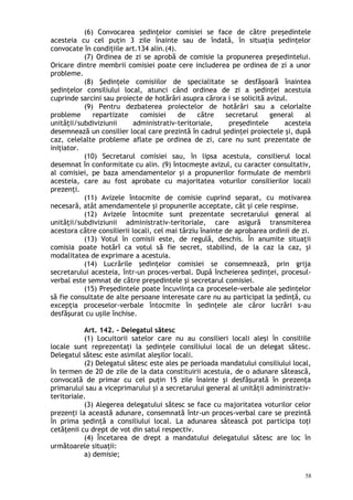 (6) Convocarea şedinţelor comisiei se face de către preşedintele
acesteia cu cel puţin 3 zile înainte sau de îndată, în situaţia şedinţelor
convocate în condiţiile art.134 alin.(4).
(7) Ordinea de zi se aprobă de comisie la propunerea preşedintelui.
Oricare dintre membrii comisiei poate cere includerea pe ordinea de zi a unor
probleme.
(8) Şedinţele comisiilor de specialitate se desfăşoară înaintea
şedinţelor consiliului local, atunci când ordinea de zi a şedinţei acestuia
cuprinde sarcini sau proiecte de hotărâri asupra cărora i se solicită avizul.
(9) Pentru dezbaterea proiectelor de hotărâri sau a celorlalte
probleme repartizate comisiei de către secretarul general al
unităţii/subdiviziunii administrativ-teritoriale, preşedintele acesteia
desemnează un consilier local care prezintă în cadrul şedinţei proiectele şi, după
caz, celelalte probleme aflate pe ordinea de zi, care nu sunt prezentate de
iniţiator.
(10) Secretarul comisiei sau, în lipsa acestuia, consilierul local
desemnat în conformitate cu alin. (9) întocmeşte avizul, cu caracter consultativ,
al comisiei, pe baza amendamentelor şi a propunerilor formulate de membrii
acesteia, care au fost aprobate cu majoritatea voturilor consilierilor locali
prezenţi.
(11) Avizele întocmite de comisie cuprind separat, cu motivarea
necesară, atât amendamentele şi propunerile acceptate, cât şi cele respinse.
(12) Avizele întocmite sunt prezentate secretarului general al
unităţii/subdiviziunii administrativ-teritoriale, care asigură transmiterea
acestora către consilierii locali, cel mai târziu înainte de aprobarea ordinii de zi.
(13) Votul în comisii este, de regulă, deschis. În anumite situaţii
comisia poate hotărî ca votul să fie secret, stabilind, de la caz la caz, şi
modalitatea de exprimare a acestuia.
(14) Lucrările şedinţelor comisiei se consemnează, prin grija
secretarului acesteia, într-un proces-verbal. După încheierea şedinţei, procesul-
verbal este semnat de către preşedintele şi secretarul comisiei.
(15) Preşedintele poate încuviinţa ca procesele-verbale ale şedinţelor
să fie consultate de alte persoane interesate care nu au participat la şedinţă, cu
excepţia proceselor-verbale întocmite în şedinţele ale căror lucrări s-au
desfăşurat cu uşile închise.
Art. 142. – Delegatul sătesc
(1) Locuitorii satelor care nu au consilieri locali aleşi în consiliile
locale sunt reprezentaţi la şedinţele consiliului local de un delegat sătesc.
Delegatul sătesc este asimilat aleşilor locali.
(2) Delegatul sătesc este ales pe perioada mandatului consiliului local,
în termen de 20 de zile de la data constituirii acestuia, de o adunare sătească,
convocată de primar cu cel puţin 15 zile înainte şi desfăşurată în prezenţa
primarului sau a viceprimarului şi a secretarului general al unităţii administrativ-
teritoriale.
(3) Alegerea delegatului sătesc se face cu majoritatea voturilor celor
prezenţi la această adunare, consemnată într-un proces-verbal care se prezintă
în prima şedinţă a consiliului local. La adunarea sătească pot participa toţi
cetăţenii cu drept de vot din satul respectiv.
(4) Încetarea de drept a mandatului delegatului sătesc are loc în
următoarele situaţii:
a) demisie;
58
 