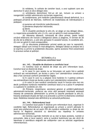 b) validarea, în calitate de consilier local, a unui supleant care are
domiciliul în satul al cărui delegat este;
c) schimbarea domiciliului într-un alt sat, inclusiv ca urmare a
reorganizării unită ii administrativ-teritoriale respective;ț
d) condamnarea, prin hotărâre judecătorească rămasă definitivă, la o
pedeapsă privativă de libertate, indiferent de modalitatea de individualizare a
pedepsei;
e) punerea sub interdicţie judecătorească;
f) pierderea drepturilor electorale;
g) deces.
(5) În situaţiile prevăzute la alin.(4), se alege un nou delegat sătesc,
cu respectarea prevederilor alin.(1)-(3), care se aplică în mod corespunzător.
(6) Adunarea sătească, convocată de către primar, poate hotărî
oricând eliberarea din funcţie a delegatului sătesc şi alegerea, în termen de 20
de zile de la eliberare, a unei alte persoane în această funcţie, în condiţiile alin.
(2) care se aplică în mod corespunzător.
(7) La discutarea problemelor privind satele pe care le reprezintă,
delegaţii săteşti sunt invitaţi în mod obligatoriu. Delegaţii săteşti au dreptul de a
se exprima cu privire la problemele discutate, opinia acestora fiind consemnată
în procesul-verbal al şedinţei.
SECŢIUNEA a 5-a
Dizolvarea consiliului local
Art. 143. – Situaţiile de dizolvare a consiliului local
(1) Consiliul local se dizolvă de drept sau prin referendum local.
Consiliul local se dizolvă de drept:
a) în cazul în care acesta nu se întruneşte cel puţin într-o şedinţă
ordinară sau extraordinară, pe durata a patru luni calendaristice consecutive,
deşi a fost convocat conform prevederilor legale;
b) în cazul în care nu a adoptat nicio hotărâre în 3 şedinţe ordinare
sau extraordinare ţinute pe durata a patru luni calendaristice consecutive;
c) în cazul în care numărul consilierilor locali în funcţie este mai mic
decât jumătatea numărului membrilor consiliului local şi nu a putut fi completat
cu supleanţi în condiţiile art.122.
(2) Primarul, viceprimarul, secretarul general al unităţii/subdiviziunii
administrativ-teritoriale, prefectul sau orice altă persoană interesată sesizează
instanţa de contencios administrativ cu privire la cazurile prevăzute la alin.(1).
Instanţa analizează situaţia de fapt şi se pronunţă cu privire la dizolvarea consiliului
local. Hotărârea instanţei este definitivă şi se comunică prefectului.
Art. 144. – Referendumul local
(1) Consiliul local poate fi dizolvat prin referendum local, organizat în
condiţiile legii. Referendumul se organizează ca urmare a cererii adresate în
acest sens prefectului de cel puţin 25% din numărul cetăţenilor cu drept de vot
înscrişi în Registrul electoral cu domiciliul sau reşedinţa în unitatea
administrativ-teritorială.
(2) Cererea cuprinde motivele ce au stat la baza acesteia, numele şi
prenumele, data şi locul naşterii, seria şi numărul buletinului sau ale cărţii de
identitate şi semnătura olografă ale cetăţenilor care au solicitat organizarea
referendumului.
59
 