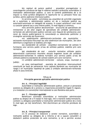 kk) regimul de putere publică – ansamblul prerogativelor şi
constrângerilor prevăzute de lege în vederea realizării atribuţiilor autorităţilor şi
instituţiilor administraţiei publice, şi care le conferă posibilitatea de a se
impune cu forţă juridică obligatorie în raporturile lor cu persoane fizice sau
juridice, pentru apărarea interesului public;
ll) serviciul public – activitatea sau ansamblul de activităţi organizate
de o autoritate a administraţiei publice ori de o instituţie publică sau
autorizată/autorizate ori delegată de aceasta, în scopul satisfacerii unei nevoi
cu caracter general sau a unui interes public, în mod regulat şi continuu;
mm) serviciile publice deconcentrate – structurile de specialitate ale
ministerelor şi ale altor organe de specialitate din unităţile administrativ-
teritoriale ale administraţiei publice centrale care răspund de satisfacerea unor
nevoi de interes public/general în concordanţă cu obiectivele politicilor şi
strategiilor sectoriale ale Guvernului;
nn) subdiviziunile administrativ-teritoriale ale municipiilor –
sectoarele municipiului Bucureşti sau alte subdiviziuni ale municipiilor, ale căror
delimitare şi organizare se stabilesc prin lege;
oo) standardele de calitate – ansamblul normativelor de calitate în
furnizarea unui serviciu public şi/sau de utilitate publică, stabilite prin acte
normative;
pp) standardele de cost – costurile normative utilizate pentru
determinarea cuantumului resurselor alocate bugetelor locale ale unităţilor
administrativ-teritoriale în vederea furnizării unui serviciu public şi/sau de
utilitate publică la standardul de calitate stabilit prin acte normative;
rr) unităţile administrativ-teritoriale – comune, oraşe, municipii şi
judeţe;
ss) zona metropolitană – asociaţia de dezvoltare intercomunitară
constituită pe bază de parteneriat între capitala României sau municipiile de
rangul I ori municipiile reşedinţă de judeţ şi unităţile administrativ-teritoriale
aflate în zona limitrofă.
TITLUL III
Principiile generale aplicabile administraţiei publice
Art. 6. – Principiul legalită iiț
Autorităţile şi instituţiile administraţiei publice, precum şi personalul
acestora au obligaţia de a acţiona cu respectarea prevederilor legale în vigoare,
i a tratatelor şi a convenţiilor internaţionale la care România este parte.ș
Art. 7. – Principiul egalită iiț
Beneficiarii activităţii autorităţilor şi instituţiilor administraţiei
publice au dreptul de a fi trataţi în mod egal, într-o manieră nediscriminatorie,
corelativ cu obligaţia autorităţilor şi instituţiilor administraţiei publice de a trata
în mod egal, pe toţi beneficiarii, fără discriminare pe criteriile prevăzute de
lege.
Art. 8. – Principiul transparenţei
(1) În procesul de elaborare a actelor normative, autorităţile şi
instituţiile publice au obligaţia de a informa şi de a supune consultării şi
dezbaterii publice proiectele de acte normative, şi de a permite accesul
6
 