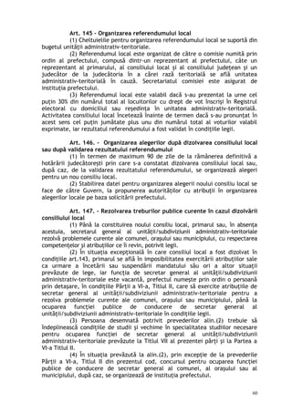 Art. 145 – Organizarea referendumului local
(1) Cheltuielile pentru organizarea referendumului local se suportă din
bugetul unităţii administrativ-teritoriale.
(2) Referendumul local este organizat de către o comisie numită prin
ordin al prefectului, compusă dintr-un reprezentant al prefectului, câte un
reprezentant al primarului, al consiliului local şi al consiliului judeţean şi un
judecător de la judecătoria în a cărei rază teritorială se află unitatea
administrativ-teritorială în cauză. Secretariatul comisiei este asigurat de
instituţia prefectului.
(3) Referendumul local este valabil dacă s-au prezentat la urne cel
puţin 30% din numărul total al locuitorilor cu drept de vot înscrişi în Registrul
electoral cu domiciliul sau reşedinţa în unitatea administrativ-teritorială.
Activitatea consiliului local încetează înainte de termen dacă s-au pronunţat în
acest sens cel puţin jumătate plus unu din numărul total al voturilor valabil
exprimate, iar rezultatul referendumului a fost validat în condiţiile legii.
Art. 146. – Organizarea alegerilor după dizolvarea consiliului local
sau după validarea rezultatului referendumului
(1) În termen de maximum 90 de zile de la rămânerea definitivă a
hotărârii judecătoreşti prin care s-a constatat dizolvarea consiliului local sau,
după caz, de la validarea rezultatului referendumului, se organizează alegeri
pentru un nou consiliu local.
(2) Stabilirea datei pentru organizarea alegerii noului consiliu local se
face de către Guvern, la propunerea autorităţilor cu atribuţii în organizarea
alegerilor locale pe baza solicitării prefectului.
Art. 147. – Rezolvarea treburilor publice curente în cazul dizolvării
consiliului local
(1) Până la constituirea noului consiliu local, primarul sau, în absenţa
acestuia, secretarul general al unităţii/subdiviziunii administrativ-teritoriale
rezolvă problemele curente ale comunei, oraşului sau municipiului, cu respectarea
competenţelor şi atribuţiilor ce îi revin, potrivit legii.
(2) În situaţia excepţională în care consiliul local a fost dizolvat în
condiţiile art.143, primarul se află în imposibilitatea exercitării atribuţiilor sale
ca urmare a încetării sau suspendării mandatului său ori a altor situaţii
prevăzute de lege, iar funcţia de secretar general al unităţii/subdiviziunii
administrativ-teritoriale este vacantă, prefectul numeşte prin ordin o persoană
prin detaşare, în condiţiile Părţii a VI-a, Titlul II, care să exercite atribuţiile de
secretar general al unităţii/subdiviziunii administrativ-teritoriale pentru a
rezolva problemele curente ale comunei, oraşului sau municipiului, până la
ocuparea funcţiei publice de conducere de secretar general al
unităţii/subdiviziunii administrativ-teritoriale în condiţiile legii.
(3) Persoana desemnată potrivit prevederilor alin.(2) trebuie să
îndeplinească condiţiile de studii şi vechime în specialitatea studiilor necesare
pentru ocuparea funcţiei de secretar general al unităţii/subdiviziunii
administrativ-teritoriale prevăzute la Titlul VII al prezentei părţi şi la Partea a
VI-a Titlul II.
(4) În situaţia prevăzută la alin.(2), prin excepţie de la prevederile
Părţii a VI-a, Titlul II din prezentul cod, concursul pentru ocuparea funcţiei
publice de conducere de secretar general al comunei, al oraşului sau al
municipiului, după caz, se organizează de instituţia prefectului.
60
 