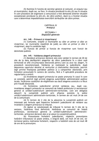 (5) Numirea în funcţia de secretar general al comunei, al oraşului sau
al municipiului, după caz, se face, în situaţia prevăzută la alin.(2) sau în situaţia
în care procedura de organizare a concursului a fost demarată anterior situaţiei
excepţionale prevăzute la alin.(2), de către prefect, dacă nu a încetat situaţia
care a determinat imposibilitatea exercitării atribuţiilor de către primar.
CAPITOLUL IV
Primarul
SECŢIUNEA 1
Dispoziţii generale
Art. 148. – Primarul şi viceprimarul
(1) Comunele, oraşele şi municipiile au câte un primar şi câte un
viceprimar, iar municipiile reşedinţă de judeţ au câte un primar şi câte 2
viceprimari, aleşi în condiţiile legii.
(2) Funcţia de primar şi funcţia de viceprimar sunt funcţii de
demnitate publică.
Art. 149. – Validarea alegerii primarului
(1) Mandatul primarului declarat ales este validat în termen de 20 de
zile de la data desfăşurării alegerilor de către judecătoria în a cărei rază
teritorială se află circumscripţia electorală pentru care au avut loc alegeri, în
procedură necontencioasă. Validarea se realizează la judecătorie, după
depunerea raportului detaliat al veniturilor şi cheltuielilor electorale, potrivit
legii privind finanţarea partidelor politice şi a campaniilor electorale, prin
încheiere pronunţată în camera de consiliu, fără a fi aplicabilă procedura de
regularizare a cererii.
(2) Invalidarea alegerii primarului se poate pronunţa în cazul în care
se constată, potrivit legii privind alegerea autorităţilor administraţiei publice
locale, încălcarea condiţiilor de eligibilitate sau dacă alegerea acestuia s-a făcut
prin fraudă electorală.
(3) Încheierea judecătoriei privind validarea sau, după caz,
invalidarea alegerii primarului se comunică de îndată prefectului şi secretarului
general al unităţii/subdiviziunii administrativ-teritoriale, care are obligaţia
aducerii la cunoştinţă publică prin afişarea acesteia la sediul
unităţii/subdiviziunii administrativ-teritoriale, în termen de cel mult 24 de ore
de la comunicare.
(4) În termen de 2 zile de la aducerea la cunoştinţă publică cei
interesaţi pot formula apel împotriva încheierii judecătoriei de validare sau
invalidare a alegerii primarului la tribunal.
(5) Apelul se soluţionează de tribunal în termen de 5 zile de la
sesizare, hotărârea fiind definitivă. Hotărârea se comunică de îndată
prefectului, secretarului general al unităţii/subdiviziunii administrativ-
teritoriale, primarului declarat ales şi se aduce la cunoştinţă publică.
(6) Pronunţarea încheierii judecătoriei, respectiv pronunţarea
hotărârii tribunalului se poate amâna, o singură dată, cel mult 24 de ore, iar
termenul pentru motivarea încheierii, respectiv a hotărârii este de cel mult 48
de ore de la pronunţare.
61
 