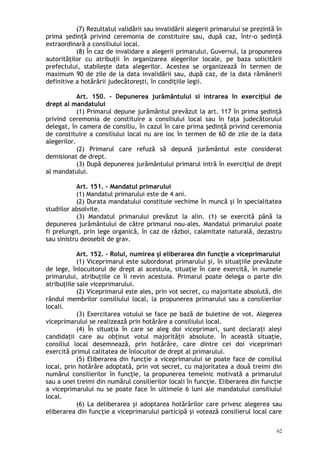 (7) Rezultatul validării sau invalidării alegerii primarului se prezintă în
prima şedinţă privind ceremonia de constituire sau, după caz, într-o şedinţă
extraordinară a consiliului local.
(8) În caz de invalidare a alegerii primarului, Guvernul, la propunerea
autorităţilor cu atribuţii în organizarea alegerilor locale, pe baza solicitării
prefectului, stabileşte data alegerilor. Acestea se organizează în termen de
maximum 90 de zile de la data invalidării sau, după caz, de la data rămânerii
definitive a hotărârii judecătoreşti, în condiţiile legii.
Art. 150. – Depunerea jurământului si intrarea în exerciţiul de
drept al mandatului
(1) Primarul depune jurământul prevăzut la art. 117 în prima şedinţă
privind ceremonia de constituire a consiliului local sau în faţa judecătorului
delegat, în camera de consiliu, în cazul în care prima şedinţă privind ceremonia
de constituire a consiliului local nu are loc în termen de 60 de zile de la data
alegerilor.
(2) Primarul care refuză să depună jurământul este considerat
demisionat de drept.
(3) După depunerea jurământului primarul intră în exerciţiul de drept
al mandatului.
Art. 151. – Mandatul primarului
(1) Mandatul primarului este de 4 ani.
(2) Durata mandatului constituie vechime în muncă şi în specialitatea
studiilor absolvite.
(3) Mandatul primarului prevăzut la alin. (1) se exercită până la
depunerea jurământului de către primarul nou-ales. Mandatul primarului poate
fi prelungit, prin lege organică, în caz de război, calamitate naturală, dezastru
sau sinistru deosebit de grav.
Art. 152. – Rolul, numirea şi eliberarea din funcţie a viceprimarului
(1) Viceprimarul este subordonat primarului şi, în situaţiile prevăzute
de lege, înlocuitorul de drept al acestuia, situaţie în care exercită, în numele
primarului, atribuţiile ce îi revin acestuia. Primarul poate delega o parte din
atribuţiile sale viceprimarului.
(2) Viceprimarul este ales, prin vot secret, cu majoritate absolută, din
rândul membrilor consiliului local, la propunerea primarului sau a consilierilor
locali.
(3) Exercitarea votului se face pe bază de buletine de vot. Alegerea
viceprimarului se realizează prin hotărâre a consiliului local.
(4) În situaţia în care se aleg doi viceprimari, sunt declaraţi aleşi
candidaţii care au obţinut votul majorităţii absolute. În această situaţie,
consiliul local desemnează, prin hotărâre, care dintre cei doi viceprimari
exercită primul calitatea de înlocuitor de drept al primarului.
(5) Eliberarea din funcţie a viceprimarului se poate face de consiliul
local, prin hotărâre adoptată, prin vot secret, cu majoritatea a două treimi din
numărul consilierilor în funcţie, la propunerea temeinic motivată a primarului
sau a unei treimi din numărul consilierilor locali în funcţie. Eliberarea din funcţie
a viceprimarului nu se poate face în ultimele 6 luni ale mandatului consiliului
local.
(6) La deliberarea şi adoptarea hotărârilor care privesc alegerea sau
eliberarea din funcţie a viceprimarului participă şi votează consilierul local care
62
 