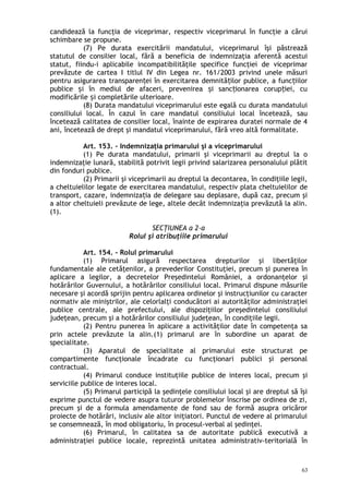 candidează la funcţia de viceprimar, respectiv viceprimarul în funcţie a cărui
schimbare se propune.
(7) Pe durata exercitării mandatului, viceprimarul îşi păstrează
statutul de consilier local, fără a beneficia de indemnizaţia aferentă acestui
statut, fiindu-i aplicabile incompatibilităţile specifice funcţiei de viceprimar
prevăzute de cartea I titlul IV din Legea nr. 161/2003 privind unele măsuri
pentru asigurarea transparen ei în exercitarea demnită ilor publice, a func iilorț ț ț
publice i în mediul de afaceri, prevenirea i sanc ionarea corup iei, cuș ș ț ț
modificările i completările ulterioare.ș
(8) Durata mandatului viceprimarului este egală cu durata mandatului
consiliului local. În cazul în care mandatul consiliului local încetează, sau
încetează calitatea de consilier local, înainte de expirarea duratei normale de 4
ani, încetează de drept şi mandatul viceprimarului, fără vreo altă formalitate.
Art. 153. – Indemnizaţia primarului şi a viceprimarului
(1) Pe durata mandatului, primarii şi viceprimarii au dreptul la o
indemnizaţie lunară, stabilită potrivit legii privind salarizarea personalului plătit
din fonduri publice.
(2) Primarii şi viceprimarii au dreptul la decontarea, în condiţiile legii,
a cheltuielilor legate de exercitarea mandatului, respectiv plata cheltuielilor de
transport, cazare, indemniza ia de delegare sau deplasare, după caz, precum şiț
a altor cheltuieli prevăzute de lege, altele decât indemnizaţia prevăzută la alin.
(1).
SECŢIUNEA a 2-a
Rolul şi atribuţiile primarului
Art. 154. – Rolul primarului
(1) Primarul asigură respectarea drepturilor şi libertăţilor
fundamentale ale cetăţenilor, a prevederilor Constituţiei, precum şi punerea în
aplicare a legilor, a decretelor Preşedintelui României, a ordonanţelor şi
hotărârilor Guvernului, a hotărârilor consiliului local. Primarul dispune măsurile
necesare şi acordă sprijin pentru aplicarea ordinelor şi instrucţiunilor cu caracter
normativ ale miniştrilor, ale celorlalţi conducători ai autorităţilor administraţiei
publice centrale, ale prefectului, ale dispoziţiilor preşedintelui consiliului
judeţean, precum şi a hotărârilor consiliului judeţean, în condiţiile legii.
(2) Pentru punerea în aplicare a activităţilor date în competenţa sa
prin actele prevăzute la alin.(1) primarul are în subordine un aparat de
specialitate.
(3) Aparatul de specialitate al primarului este structurat pe
compartimente funcţionale încadrate cu funcţionari publici şi personal
contractual.
(4) Primarul conduce instituţiile publice de interes local, precum şi
serviciile publice de interes local.
(5) Primarul participă la şedinţele consiliului local şi are dreptul să îşi
exprime punctul de vedere asupra tuturor problemelor înscrise pe ordinea de zi,
precum şi de a formula amendamente de fond sau de formă asupra oricăror
proiecte de hotărâri, inclusiv ale altor iniţiatori. Punctul de vedere al primarului
se consemnează, în mod obligatoriu, în procesul-verbal al şedinţei.
(6) Primarul, în calitatea sa de autoritate publică executivă a
administraţiei publice locale, reprezintă unitatea administrativ-teritorială în
63
 
