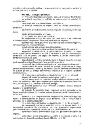 relaţiile cu alte autorităţi publice, cu persoanele fizice sau juridice române şi
străine, precum şi în justiţie.
Art. 155. – Atribuţiile primarului
(1) Primarul îndeplineşte următoarele categorii principale de atribuţii:
a) atribuţii exercitate în calitate de reprezentant al statului, în
condiţiile legii;
b) atribuţii referitoare la relaţia cu consiliul local;
c) atribuţii referitoare la bugetul local al unităţii administrativ-
teritoriale;
d) atribuţii privind serviciile publice asigurate cetăţenilor, de interes
local;
e) alte atribuţii stabilite prin lege.
(2) În temeiul alin. (1) lit. a), primarul:
a) îndeplineşte funcţia de ofiţer de stare civilă şi de autoritate
tutelară şi asigură funcţionarea serviciilor publice locale de profil;
b) îndeplineşte atribuţii privind organizarea şi desfăşurarea alegerilor,
referendumului şi a recensământului;
c) îndeplineşte alte atribuţii stabilite prin lege.
(3) În exercitarea atribuţiilor prevăzute la alin.(1) lit. b), primarul:
a) prezintă consiliului local, în primul trimestru al anului, un raport
anual privind starea economică, socială şi de mediu a unităţii administrativ-
teritoriale, care se publică pe pagina de internet a unităţii administrativ-
teritoriale în condiţiile legii;
b) participă la şedinţele consiliului local şi dispune măsurile necesare
pentru pregătirea şi desfăşurarea în bune condiţii a acestora;
c) prezintă, la solicitarea consiliului local, alte rapoarte şi informări;
d) elaborează, în urma consultărilor publice, proiectele de strategii
privind starea economică, socială şi de mediu a unităţii administrativ-teritoriale
le publică pe site-ul unităţii administrativ-teritoriale şi le supune aprobării
consiliului local.
(4) În exercitarea atribuţiilor prevăzute la alin. (1) lit. c), primarul:
a) exercită funcţia de ordonator principal de credite;
b) întocmeşte proiectul bugetului unităţii administrativ-teritoriale şi
contul de încheiere a exerciţiului bugetar şi le supune spre aprobare consiliului
local, în condiţiile şi la termenele prevăzute de lege;
c) prezintă consiliului local informări periodice privind execuţia
bugetară, în condiţiile legii;
d) iniţiază, în condiţiile legii, negocieri pentru contractarea de
împrumuturi şi emiterea de titluri de valoare în numele unităţii administrativ-
teritoriale;
e) verifică, prin compartimentele de specialitate, corecta înregistrare
fiscală a contribuabililor la organul fiscal teritorial, atât a sediului social
principal, cât şi a sediului secundar.
(5) În exercitarea atribuţiilor prevăzute la alin. (1) lit. d), primarul:
a) coordonează realizarea serviciilor publice de interes local, prin
intermediul aparatului de specialitate sau prin intermediul organismelor
prestatoare de servicii publice şi de utilitate publică de interes local;
b) ia măsuri pentru prevenirea şi, după caz, gestionarea situaţiilor de
urgenţă;
c) ia măsuri pentru organizarea executării şi executarea în concret a
activităţilor din domeniile prevăzute la art. 129 alin. (6) şi (7);
64
 