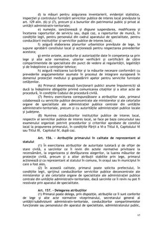d) ia măsuri pentru asigurarea inventarierii, evidenţei statistice,
inspecţiei şi controlului furnizării serviciilor publice de interes local prevăzute la
art. 129 alin. (6) şi (7), precum şi a bunurilor din patrimoniul public şi privat al
unităţii administrativ-teritoriale;
e) numeşte, sancţionează şi dispune suspendarea, modificarea şi
încetarea raporturilor de serviciu sau, după caz, a raporturilor de muncă, în
condiţiile legii, pentru personalul din cadrul aparatului de specialitate, pentru
conducătorii institu iilor i serviciilor publice de interes local;ț ș
f) asigură elaborarea planurilor urbanistice prevăzute de lege, le
supune aprobării consiliului local şi acţionează pentru respectarea prevederilor
acestora;
g) emite avizele, acordurile şi autorizaţiile date în competenţa sa prin
lege şi alte acte normative, ulterior verificării şi certificării de către
compartimentele de specialitate din punct de vedere al regularităţii, legalităţii
şi de îndeplinire a cerinţelor tehnice;
h) asigură realizarea lucrărilor şi ia măsurile necesare conformării cu
prevederile angajamentelor asumate în procesul de integrare europeană în
domeniul protecţiei mediului şi gospodăririi apelor pentru serviciile furnizate
cetăţenilor.
(6) Primarul desemnează funcţionarii publici anume împuterniciţi să
ducă la îndeplinire obligaţiile privind comunicarea citaţiilor şi a altor acte de
procedură, în condiţiile Codului de procedură civilă.
(7) Pentru exercitarea corespunzătoare a atribuţiilor sale, primarul
colaborează cu serviciile publice deconcentrate ale ministerelor şi ale celorlalte
organe de specialitate ale administraţiei publice centrale din unităţile
administrativ-teritoriale, precum şi cu autorităţile administraţiei publice locale
şi judeţene.
(8) Numirea conducătorilor instituţiilor publice de interes local,
respectiv ai serviciilor publice de interes local, se face pe baza concursului sau
examenului organizat potrivit procedurilor şi criteriilor aprobate de consiliul
local la propunerea primarului, în condiţiile Părţii a VI-a Titlul II, Capitolului VI
sau Titlul III, Capitolul IV, după caz.
Art. 156. – Atribuţiile primarului în calitate de reprezentant al
statului
(1) În exercitarea atribuţiilor de autoritate tutelară şi de ofiţer de
stare civilă, a sarcinilor ce îi revin din actele normative privitoare la
recensământ, la organizarea şi desfăşurarea alegerilor, la luarea măsurilor de
protecţie civilă, precum şi a altor atribuţii stabilite prin lege, primarul
acţionează şi ca reprezentant al statului în comuna, în oraşul sau în municipiul în
care a fost ales.
(2) În această calitate, primarul poate solicita prefectului, în
condiţiile legii, sprijinul conducătorilor serviciilor publice deconcentrate ale
ministerelor şi ale celorlalte organe de specialitate ale administraţiei publice
centrale din unităţile administrativ-teritoriale, dacă sarcinile ce îi revin nu pot fi
rezolvate prin aparatul de specialitate.
Art. 157. – Delegarea atribuţiilor
(1) Primarul poate delega, prin dispoziţie, atribuţiile ce îi sunt conferite
de lege şi alte acte normative viceprimarului, secretarului general al
unităţii/subdiviziunii administrativ-teritoriale, conducătorilor compartimentelor
funcţionale sau personalului din aparatul de specialitate, administratorului public,
65
 