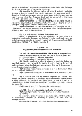 precum şi conducătorilor instituţiilor şi serviciilor publice de interes local, în funcţie
de competenţele ce le revin în domeniile respective.
(2) Dispoziţia de delegare trebuie să prevadă perioada, atribuţiile
delegate şi limitele exercitării atribuţiilor delegate, sub sancţiunea nulităţii.
Dispoziţia de delegare nu poate avea ca obiect toate atribuţiile prevăzute de
lege în sarcina primarului. Delegarea de atribuţii se face numai cu informarea
prealabilă a persoanei căreia i se deleagă atribuţiile.
(3) Persoana căreia i-au fost delegate atribuţii în condiţiile alin. (1) şi
(2) exercită pe perioada delegării atribuţiile funcţiei pe care o deţine, precum şi
atribuţiile delegate; este interzisă subdelegarea atribuţiilor.
(4) Persoana căreia i-au fost delegate atribuţii în condiţiile alin. (1) şi
(2) răspunde civil, administrativ sau penal, după caz, pentru faptele săvârşite cu
încălcarea legii în exercitarea acestor atribuţii.
Art. 158. – Cabinetul primarului şi viceprimarului
Primarii şi viceprimarii comunelor, ai oraşelor, ai municipiilor şi ai
sectoarelor municipiului Bucureşti pot înfiinţa în limita numărului maxim de
posturi aprobate, cabinetul primarului, respectiv al viceprimarului, în condiţiile
prevăzute de Partea a VI-a, Titlul III, Capitolul II.
SECŢIUNEA a 3-a
Suspendarea şi încetarea mandatului primarului
Art. 159. – Suspendarea mandatului primarului şi al viceprimarului
(1) Mandatul primarului se suspendă de drept în următoarele situaţii:
a) a fost dispusă măsura arestării preventive;
b) a fost dispusă măsura arestului la domiciliu.
(2) Măsurile prevăzute la alin.(1), dispuse în condi iile Codului deț
procedură penală, se comunică de îndată de către instanţa de judecată
prefectului care, prin ordin, în termen de maximum 48 de ore de la comunicare,
constată suspendarea mandatului.
(3) Ordinul de suspendare se comunică, în termen de maximum 48 de
ore de la emitere, primarului.
(4) Suspendarea durează până la încetarea situaţiei prevăzute la alin.
(1).
(5) În cazul în care fa ă de primarul suspendat din funcţie a fostț
dispusă clasarea ori renunţarea la urmărirea penală sau instanţa judecătorească
a dispus achitarea sau încetarea procesului penal, acesta are dreptul, în
condiţiile legii, la plata drepturilor salariale corespunzătoare perioadei în care a
fost suspendat.
(6) Prevederile alin. (1) – (5) se aplică şi viceprimarului.
Art. 160. – Încetarea de drept a mandatului primarului
(1) Mandatul primarului încetează, de drept în următoarele cazuri:
a) demisie;
b) constatarea i sanc ionarea, în condiţiile legii privind integritateaș ț
în exercitarea func iilor i demnită ilor publice, a unei stări deț ș ț
incompatibilitate;
c) schimbarea domiciliului într-o altă unitate administrativ-teritorială;
66
 