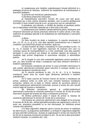 d) condamnarea prin hotărâre judecătorească rămasă definitivă la o
pedeapsă privativă de libertate, indiferent de modalitatea de individualizare a
executării pedepsei;
e) punerea sub interdicţie judecătorească;
f) pierderea drepturilor electorale;
g) imposibilitatea exercitării funcţiei din cauza unei boli grave,
certificate sau a altor motive temeinice dovedite, care nu permit desfăşurarea
activităţii în bune condiţii timp de 6 luni, pe parcursul unui an calendaristic;
h) pierderea, prin demisie, a calităţii de membru al partidului politic
sau al organizaţiei minorităţii naţionale pe a cărei listă a fost ales;
i) condamnarea prin hotărâre rămasă definitivă pentru săvârşirea unei
infracţiuni electorale pe durata procesului electoral în cadrul căruia a fost ales,
indiferent de pedeapsa aplicată şi de modalitatea de individualizare a executării
acesteia;
j) deces.
(2) Data încetării de drept a mandatului, în cazurile enumerate la
alin. (1), lit. a), c), g) i h), este data apariţiei evenimentului sau a împliniriiș
condiţiilor care determină situaţia de încetare, după caz.
(3) Data încetării de drept a mandatului în cazul prevăzut la alin. (1)
lit. b), în situaţia în care legalitatea raportului de evaluare prin care s-a
constatat starea de incompatibilitate nu a fost contestată, este data expirării
perioadei în care primarul are dreptul să conteste raportul de evaluare, în
condiţiile legii privind integritatea în exercitarea funcţiilor şi demnităţilor
publice.
(4) În situaţia în care este contestată legalitatea actului prevăzut la
alin. (3), data încetării de drept a mandatului este data rămânerii definitive a
hotărârii judecătoreşti.
(5) Încetarea mandatului de primar în cazul schimbării domiciliului în
altă unitate administrativ-teritorială poate interveni în aceleaşi condiţii ca şi
încetarea mandatului consilierului local.
(6) În cazurile prevăzute la alin. (1) lit. d) - f) şi i), încetarea
mandatului poate avea loc numai după rămânerea definitivă a hotărârii
judecătoreşti.
(7) În toate cazurile de încetare înainte de termen a mandatului de
primar, prefectul emite un ordin prin care constată încetarea mandatului
primarului. Ordinul are la bază un referat semnat de secretarul general al
unităţii/subdiviziunii administrativ-teritoriale, precum şi actele din care rezultă
motivul legal de încetare a mandatului.
(8) Referatul secretarului general al unităţii/subdiviziunii
administrativ-teritoriale se transmite prefectului în termen de 10 zile de la data
intervenirii situaţiei de încetare de drept a mandatului primarului.
(9) Ordinul prefectului poate fi atacat de primar la instanţa de
contencios administrativ în termen de 10 zile de la comunicare.
(10) Instanţa de contencios administrativ este obligată să se pronunţe
în termen de 30 de zile, nefiind aplicabilă procedura de regularizare a cererii. În
acest caz, procedura prealabilă nu se mai efectuează, iar hotărârea primei
instanţe este definitivă.
(11) Data organizării alegerilor pentru funcţia de primar se stabileşte
de către Guvern, la propunerea autorităţilor cu atribuţii în organizarea alegerilor
pe baza solicitării prefectului. Acestea se organizează în termen de maximum 90
de zile de la expirarea termenului prevăzut la alin. (9) sau de la data pronunţării
hotărârii instanţei, în condiţiile alin. (10).
67
 
