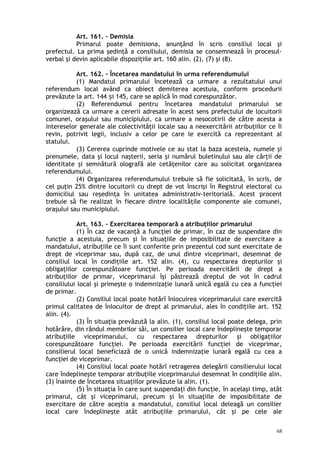Art. 161. – Demisia
Primarul poate demisiona, anunţând în scris consiliul local şi
prefectul. La prima şedinţă a consiliului, demisia se consemnează în procesul-
verbal şi devin aplicabile dispoziţiile art. 160 alin. (2), (7) şi (8).
Art. 162. – Încetarea mandatului în urma referendumului
(1) Mandatul primarului încetează ca urmare a rezultatului unui
referendum local având ca obiect demiterea acestuia, conform procedurii
prevăzute la art. 144 i 145, care se aplică în mod corespunzător.ș
(2) Referendumul pentru încetarea mandatului primarului se
organizează ca urmare a cererii adresate în acest sens prefectului de locuitorii
comunei, oraşului sau municipiului, ca urmare a nesocotirii de către acesta a
intereselor generale ale colectivităţii locale sau a neexercitării atribuţiilor ce îi
revin, potrivit legii, inclusiv a celor pe care le exercită ca reprezentant al
statului.
(3) Cererea cuprinde motivele ce au stat la baza acesteia, numele şi
prenumele, data şi locul naşterii, seria şi numărul buletinului sau ale cărţii de
identitate şi semnătură olografă ale cetăţenilor care au solicitat organizarea
referendumului.
(4) Organizarea referendumului trebuie să fie solicitată, în scris, de
cel puţin 25% dintre locuitorii cu drept de vot înscrişi în Registrul electoral cu
domiciliul sau reşedinţa în unitatea administrativ-teritorială. Acest procent
trebuie să fie realizat în fiecare dintre localităţile componente ale comunei,
oraşului sau municipiului.
Art. 163. – Exercitarea temporară a atribuţiilor primarului
(1) În caz de vacanţă a funcţiei de primar, în caz de suspendare din
funcţie a acestuia, precum şi în situaţiile de imposibilitate de exercitare a
mandatului, atribuţiile ce îi sunt conferite prin prezentul cod sunt exercitate de
drept de viceprimar sau, după caz, de unul dintre viceprimari, desemnat de
consiliul local în condiţiile art. 152 alin. (4), cu respectarea drepturilor şi
obligaţiilor corespunzătoare funcţiei. Pe perioada exercitării de drept a
atribuţiilor de primar, viceprimarul îşi păstrează dreptul de vot în cadrul
consiliului local şi primeşte o indemnizaţie lunară unică egală cu cea a funcţiei
de primar.
(2) Consiliul local poate hotărî înlocuirea viceprimarului care exercită
primul calitatea de înlocuitor de drept al primarului, ales în condiţiile art. 152
alin. (4).
(3) În situaţia prevăzută la alin. (1), consiliul local poate delega, prin
hotărâre, din rândul membrilor săi, un consilier local care îndeplineşte temporar
atribuţiile viceprimarului, cu respectarea drepturilor şi obligaţiilor
corespunzătoare funcţiei. Pe perioada exercitării funcţiei de viceprimar,
consilierul local beneficiază de o unică indemnizaţie lunară egală cu cea a
funcţiei de viceprimar.
(4) Consiliul local poate hotărî retragerea delegării consilierului local
care îndeplineşte temporar atribuţiile viceprimarului desemnat în condiţiile alin.
(3) înainte de încetarea situaţiilor prevăzute la alin. (1).
(5) În situaţia în care sunt suspendaţi din funcţie, în acelaşi timp, atât
primarul, cât şi viceprimarul, precum şi în situaţiile de imposibilitate de
exercitare de către aceştia a mandatului, consiliul local deleagă un consilier
local care îndeplineşte atât atribuţiile primarului, cât şi pe cele ale
68
 