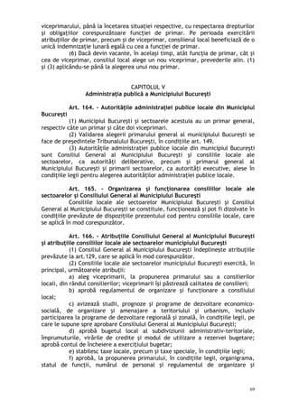 viceprimarului, până la încetarea situaţiei respective, cu respectarea drepturilor
şi obligaţiilor corespunzătoare funcţiei de primar. Pe perioada exercitării
atribuţiilor de primar, precum şi de viceprimar, consilierul local beneficiază de o
unică indemnizaţie lunară egală cu cea a funcţiei de primar.
(6) Dacă devin vacante, în acelaşi timp, atât funcţia de primar, cât şi
cea de viceprimar, consiliul local alege un nou viceprimar, prevederile alin. (1)
şi (3) aplicându-se până la alegerea unui nou primar.
CAPITOLUL V
Administraţia publică a Municipiului Bucureşti
Art. 164. – Autorităţile administraţiei publice locale din Municipiul
Bucureşti
(1) Municipiul Bucureşti şi sectoarele acestuia au un primar general,
respectiv câte un primar şi câte doi viceprimari.
(2) Validarea alegerii primarului general al municipiului Bucureşti se
face de preşedintele Tribunalului Bucureşti, în condiţiile art. 149.
(3) Autorităţile administraţiei publice locale din municipiul Bucureşti
sunt Consiliul General al Municipiului Bucureşti şi consiliile locale ale
sectoarelor, ca autorităţi deliberative, precum şi primarul general al
Municipiului Bucureşti şi primarii sectoarelor, ca autorităţi executive, alese în
condiţiile legii pentru alegerea autorităţilor administraţiei publice locale.
Art. 165. – Organizarea şi funcţionarea consiliilor locale ale
sectoarelor şi Consiliului General al Municipiului Bucureşti
Consiliile locale ale sectoarelor Municipiului Bucureşti şi Consiliul
General al Municipiului Bucureşti se constituie, funcţionează şi pot fi dizolvate în
condiţiile prevăzute de dispoziţiile prezentului cod pentru consiliile locale, care
se aplică în mod corespunzător.
Art. 166. – Atribuţiile Consiliului General al Municipiului Bucureşti
şi atribuţiile consiliilor locale ale sectoarelor municipiului Bucureşti
(1) Consiliul General al Municipiului Bucureşti îndeplineşte atribuţiile
prevăzute la art.129, care se aplică în mod corespunzător.
(2) Consiliile locale ale sectoarelor municipiului Bucureşti exercită, în
principal, următoarele atribuţii:
a) aleg viceprimarii, la propunerea primarului sau a consilierilor
locali, din rândul consilierilor; viceprimarii îşi păstrează calitatea de consilieri;
b) aprobă regulamentul de organizare şi funcţionare a consiliului
local;
c) avizează studii, prognoze şi programe de dezvoltare economico-
socială, de organizare şi amenajare a teritoriului şi urbanism, inclusiv
participarea la programe de dezvoltare regională şi zonală, în condiţiile legii, pe
care le supune spre aprobare Consiliului General al Municipiului Bucureşti;
d) aprobă bugetul local al subdiviziunii administrativ-teritoriale,
împrumuturile, virările de credite şi modul de utilizare a rezervei bugetare;
aprobă contul de încheiere a exerciţiului bugetar;
e) stabilesc taxe locale, precum şi taxe speciale, în condiţiile legii;
f) aprobă, la propunerea primarului, în condiţiile legii, organigrama,
statul de funcţii, numărul de personal şi regulamentul de organizare şi
69
 