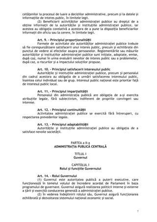 cetăţenilor la procesul de luare a deciziilor administrative, precum şi la datele şi
informaţiile de interes public, în limitele legii.
(2) Beneficiarii activităţilor administraţiei publice au dreptul de a
obţine informaţii de la autorităţile şi instituţiile administraţiei publice, iar
acestea au obligaţia corelativă a acestora de a pune la dispoziţia beneficiarilor
informaţii din oficiu sau la cerere, în limitele legii.
Art. 9. – Principiul proporţionalită iiț
Formele de activitate ale autorităţilor administraţiei publice trebuie
să fie corespunzătoare satisfacerii unui interes public, precum şi echilibrate din
punctul de vedere al efectelor asupra persoanelor. Reglementările sau măsurile
autorităţilor şi instituţiilor administraţiei publice sunt iniţiate, adoptate, emise,
după caz, numai în urma evaluării nevoilor de interes public sau a problemelor,
după caz, a riscurilor şi a impactului soluţiilor propuse.
Art. 10. – Principiul satisfacerii interesului public
Autorităţile i institu iile administraţiei publice, precum i personalulș ț ș
din cadrul acestora au obliga ia de a urmări satisfacerea interesului public,ț
înaintea celui individual sau de grup. Interesul public naţional este prioritar faţă
de interesul public local.
Art. 11. – Principiul imparţialită iiț
Personalul din administraţia publică are obligaţia de a-şi exercita
atribuţiile legale, fără subiectivism, indiferent de propriile convingeri sau
interese.
Art. 12. – Principiul continuită iiț
Activitatea administraţiei publice se exercită fără întreruperi, cu
respectarea prevederilor legale.
Art. 13. – Principiul adaptabilită iiț
Autorităţile şi instituţiile administraţiei publice au obligaţia de a
satisface nevoile societăţii.
PARTEA a II-a
ADMINISTRAŢIA PUBLICĂ CENTRALĂ
TITLUL I
Guvernul
CAPITOLUL I
Rolul şi funcţiile Guvernului
Art. 14. – Rolul Guvernului
(1) Guvernul este autoritatea publică a puterii executive, care
funcţionează în temeiul votului de încredere acordat de Parlament în baza
programului de guvernare. Guvernul asigură realizarea politicii interne şi externe
a ţării şi exercită conducerea generală a administraţiei publice.
(2) În vederea îndeplinirii rolului său, Guvernul asigură funcţionarea
echilibrată şi dezvoltarea sistemului naţional economic şi social.
7
 