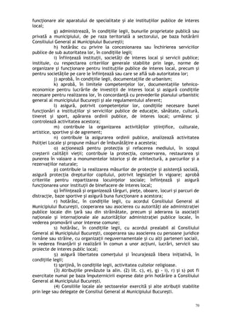 funcţionare ale aparatului de specialitate şi ale instituţiilor publice de interes
local;
g) administrează, în condiţiile legii, bunurile proprietate publică sau
privată a municipiului, de pe raza teritorială a sectorului, pe baza hotărârii
Consiliului General al Municipiului Bucureşti;
h) hotărăsc cu privire la concesionarea sau închirierea serviciilor
publice de sub autoritatea lor, în condiţiile legii;
i) înfiinţează instituţii, societăţi de interes local şi servicii publice;
instituie, cu respectarea criteriilor generale stabilite prin lege, norme de
organizare şi funcţionare pentru instituţiile publice de interes local, precum şi
pentru societăţile pe care le înfiinţează sau care se află sub autoritatea lor;
j) aprobă, în condiţiile legii, documentaţiile de urbanism;
k) aprobă, în limitele competenţelor lor, documentaţiile tehnico-
economice pentru lucrările de investiţii de interes local şi asigură condiţiile
necesare pentru realizarea lor, în concordanţă cu prevederile planului urbanistic
general al municipiului Bucureşti şi ale regulamentului aferent;
l) asigură, potrivit competenţelor lor, condiţiile necesare bunei
funcţionări a instituţiilor şi serviciilor publice de educaţie, sănătate, cultură,
tineret şi sport, apărarea ordinii publice, de interes local; urmăresc şi
controlează activitatea acestora;
m) contribuie la organizarea activităţilor ştiinţifice, culturale,
artistice, sportive şi de agrement;
n) contribuie la asigurarea ordinii publice, analizează activitatea
Poliţiei Locale şi propune măsuri de îmbunătăţire a acesteia;
o) acţionează pentru protecţia şi refacerea mediului, în scopul
creşterii calităţii vieţii; contribuie la protecţia, conservarea, restaurarea şi
punerea în valoare a monumentelor istorice şi de arhitectură, a parcurilor şi a
rezervaţiilor naturale;
p) contribuie la realizarea măsurilor de protecţie şi asistenţă socială,
asigură protecţia drepturilor copilului, potrivit legislaţiei în vigoare; aprobă
criteriile pentru repartizarea locuinţelor sociale; înfiinţează şi asigură
funcţionarea unor instituţii de binefacere de interes local;
q) înfiinţează şi organizează târguri, pieţe, oboare, locuri şi parcuri de
distracţie, baze sportive şi asigură buna funcţionare a acestora;
r) hotărăsc, în condiţiile legii, cu acordul Consiliului General al
Municipiului Bucureşti, cooperarea sau asocierea cu autorităţi ale administraţiei
publice locale din ţară sau din străinătate, precum şi aderarea la asociaţii
naţionale şi internaţionale ale autorităţilor administraţiei publice locale, în
vederea promovării unor interese comune;
s) hotărăsc, în condiţiile legii, cu acordul prealabil al Consiliului
General al Municipiului Bucureşti, cooperarea sau asocierea cu persoane juridice
române sau străine, cu organizaţii neguvernamentale şi cu alţi parteneri sociali,
în vederea finanţării şi realizării în comun a unor acţiuni, lucrări, servicii sau
proiecte de interes public local;
) asigură libertatea comerţului şi încurajează libera iniţiativă, înș
condiţiile legii;
t) sprijină, în condiţiile legii, activitatea cultelor religioase.
(3) Atribuţiile prevăzute la alin. (2) lit. c), e), g) - i), r) şi s) pot fi
exercitate numai pe baza împuternicirii exprese date prin hotărâre a Consiliului
General al Municipiului Bucureşti.
(4) Consiliile locale ale sectoarelor exercită şi alte atribuţii stabilite
prin lege sau delegate de Consiliul General al Municipiului Bucureşti.
70
 